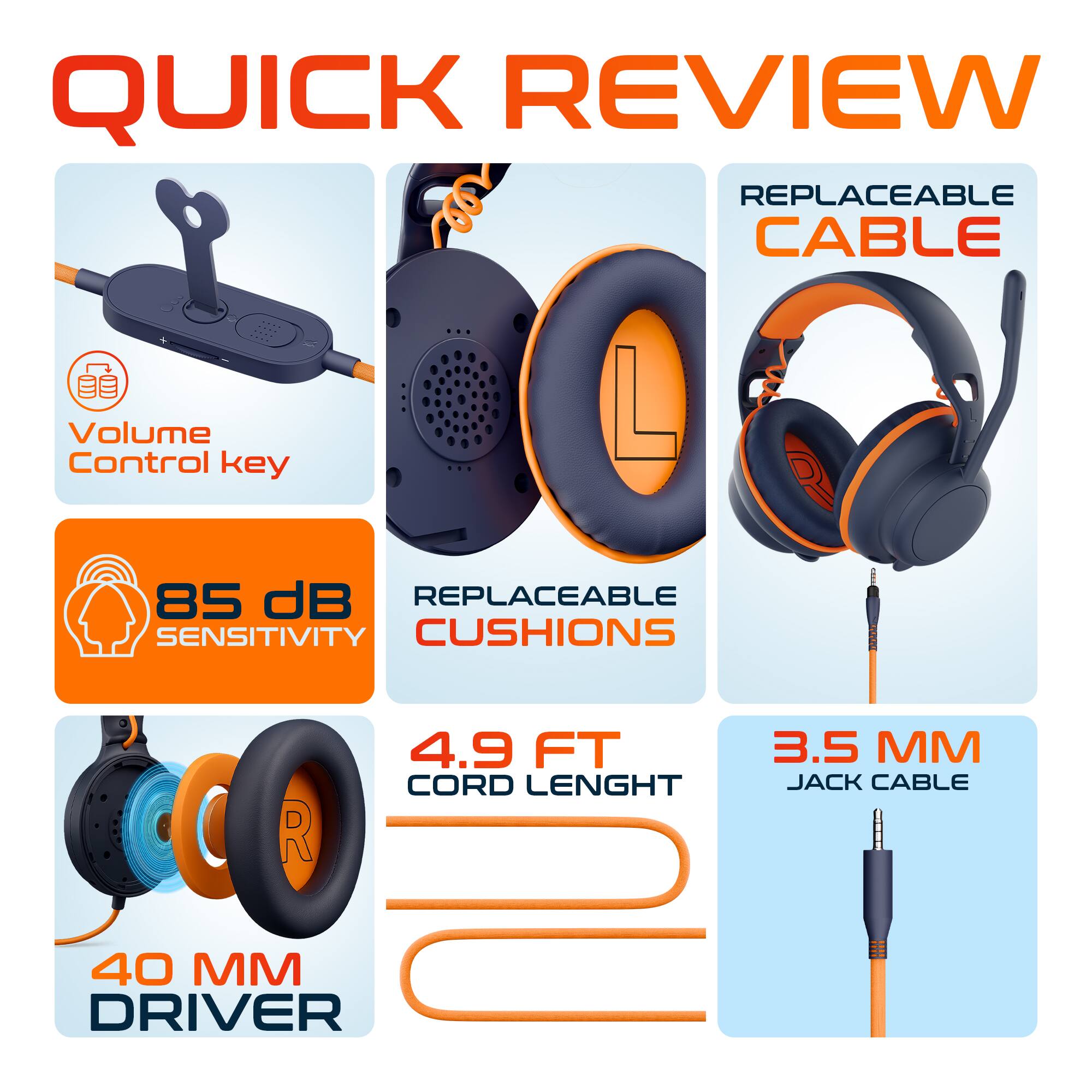 QUICK REVIEW

- Volume Control key
- 85 dB SENSITIVITY
- REPLACEABLE CUSHIONS
- 4.9 FT CORD LENGTH
- 3.5 MM JACK CABLE
- 40 MM DRIVER
- REPLACEABLE CABLE