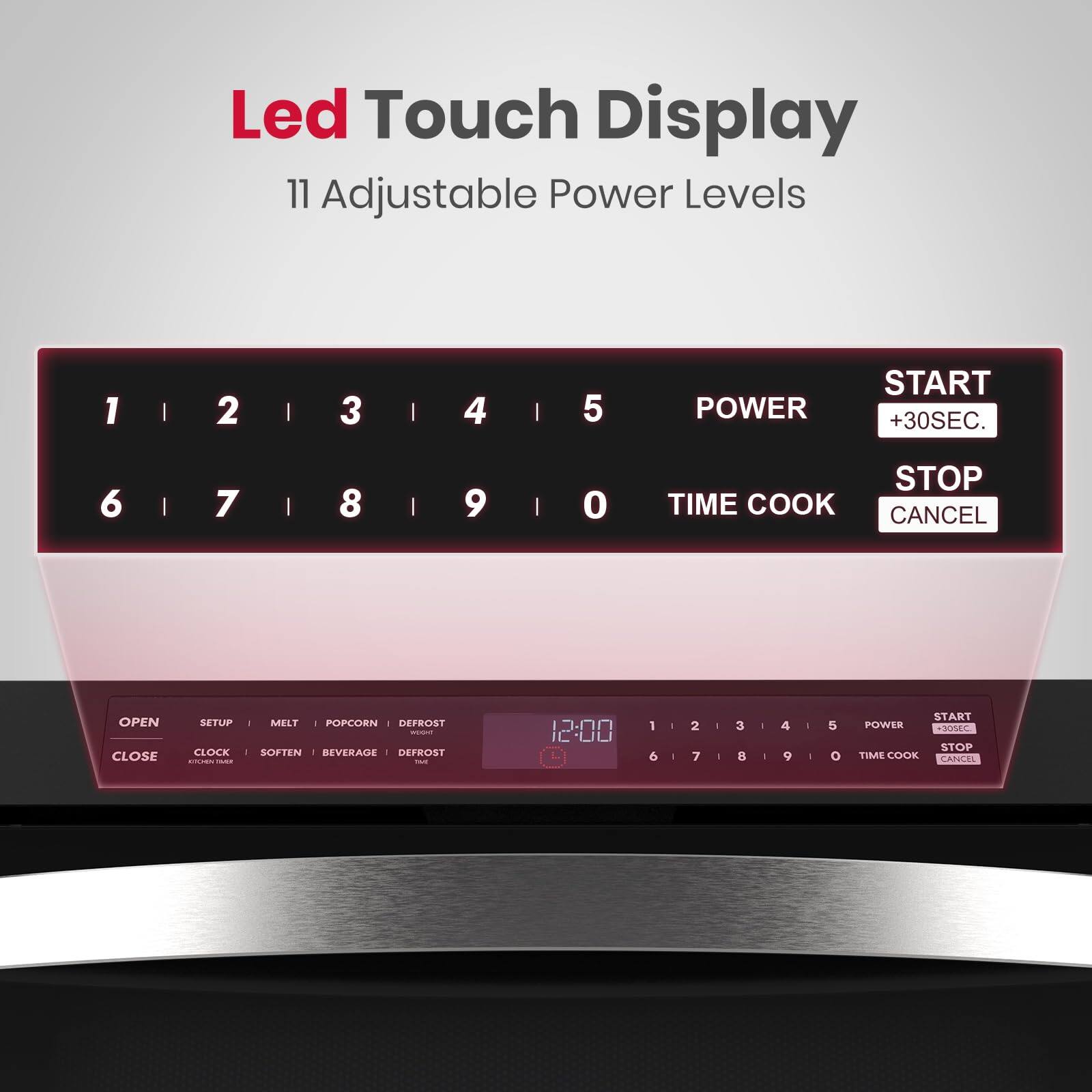 Led Touch Display
11 Adjustable Power Levels

1 | 2 | 3 | 4 | 5 POWER START +30SEC.
6 | 7 | 8 9 | 0 STOP TIME COOK CANCEL

OPEN CLOSE
SETUP CLOCK - MELT - POPCORN - DEFROST - - SOFTEN BEVERAGE DEFROST -

12:00 1 6 I 2 7 - 3  I 4 9 - 5 START POWER +30SC STOP TIME COOK CANEL