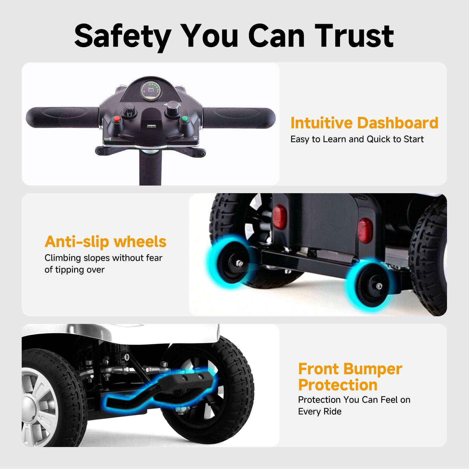Safety You Can Trust  
Intuitive Dashboard  
Easy to Learn and Quick to Start  
Anti-slip wheels  
Climbing slopes without fear of tipping over  
Front Bumper Protection  
Protection You Can Feel on Every Ride