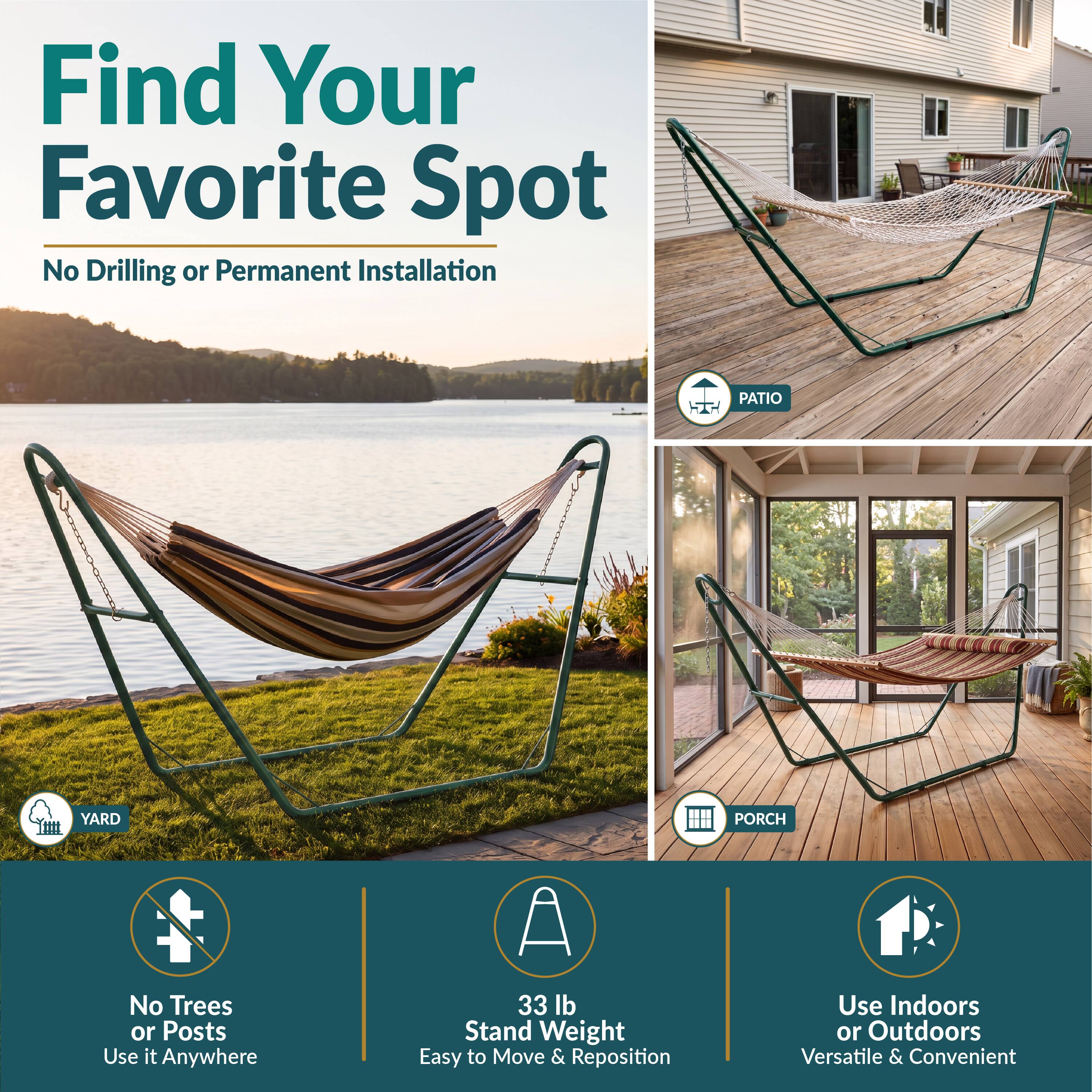 Find Your Favorite Spot  
No Drilling or Permanent Installation

PATIO  
YARD  
PORCH  

No Trees or Posts  
Use it Anywhere  

33 lb Stand Weight  
Easy to Move & Reposition  

Use Indoors or Outdoors  
Versatile & Convenient
