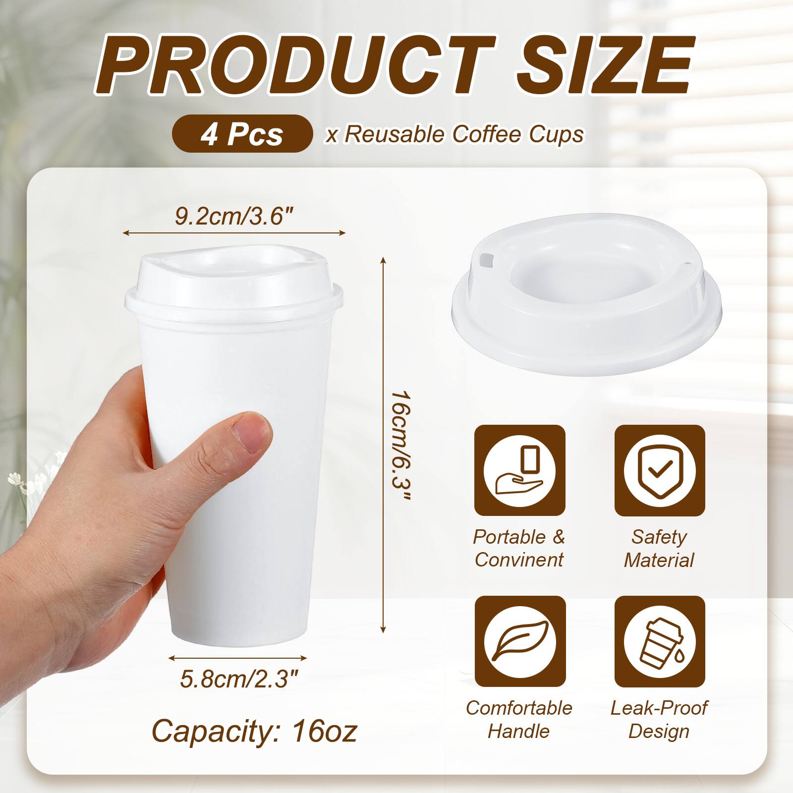 PRODUCT SIZE  
4 Pcs x Reusable Coffee Cups  
9.2cm/3.6"  
16cm/6.3"  
5.8cm/2.3"  
Capacity: 16oz  
Portable & Convenient  
Safety Material  
Comfortable Handle  
Leak-Proof Design