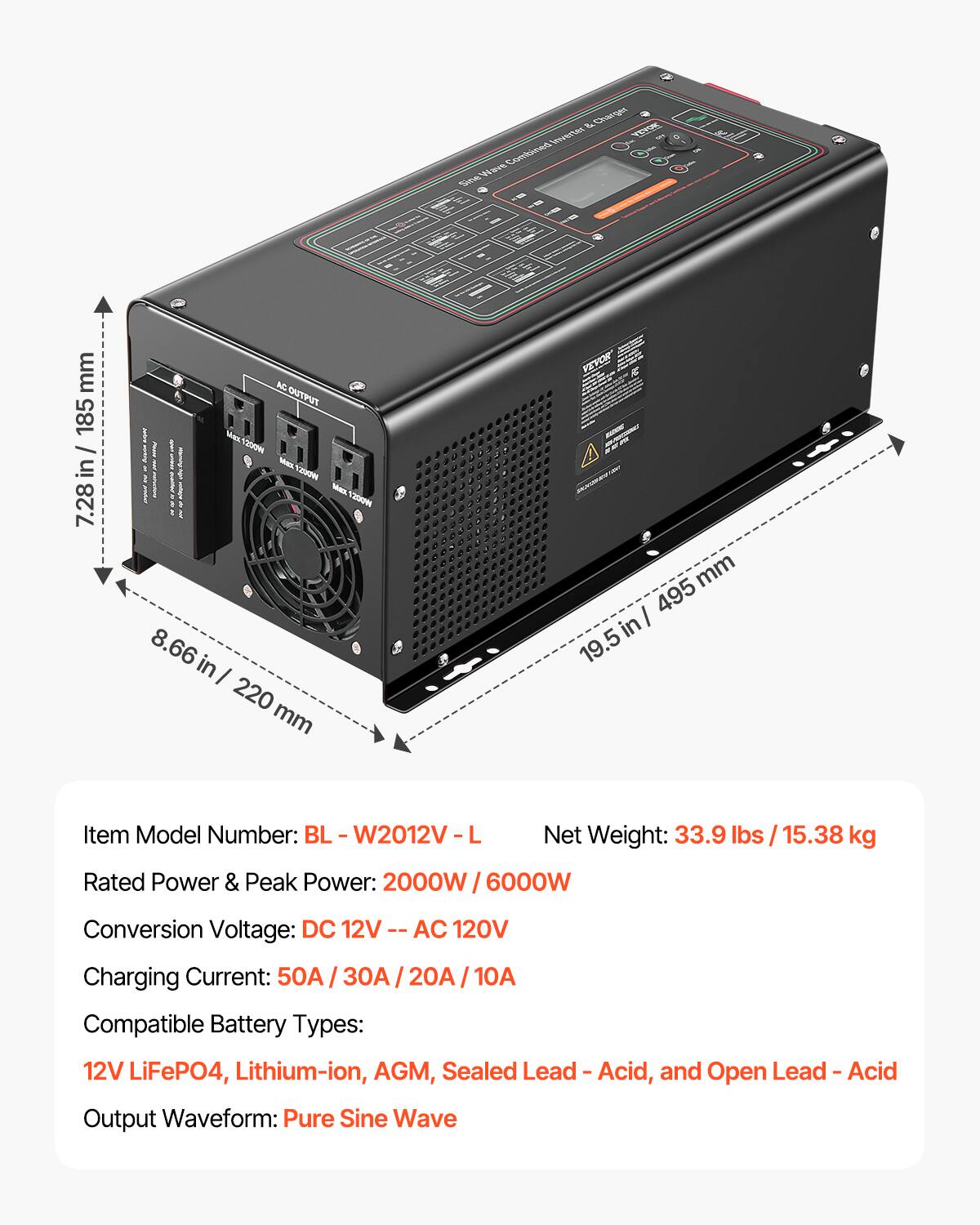 & Charger Inverter Wave Combined Sine

mm 185 in/ 7.28
AC OUTPUT Max 200 CONTROLE Max Y200PM Max 1200W 8.66 I 220 mm
mm 495 in 19.5

Item Model Number: BL W2012V L
Net Weight: 33.9 lbs 15.38 kg
Rated Power & Peak Power: 2000W 6000W
Conversion Voltage: DC 12V AC 120V
Charging Current: 50A 30A 20A 10A
Compatible Battery Types: 12V LiFeP04, Lithium-ion, AGM, Sealed Lead - Acid, and Open Lead Acid
Output Waveform: Pure Sine Wave