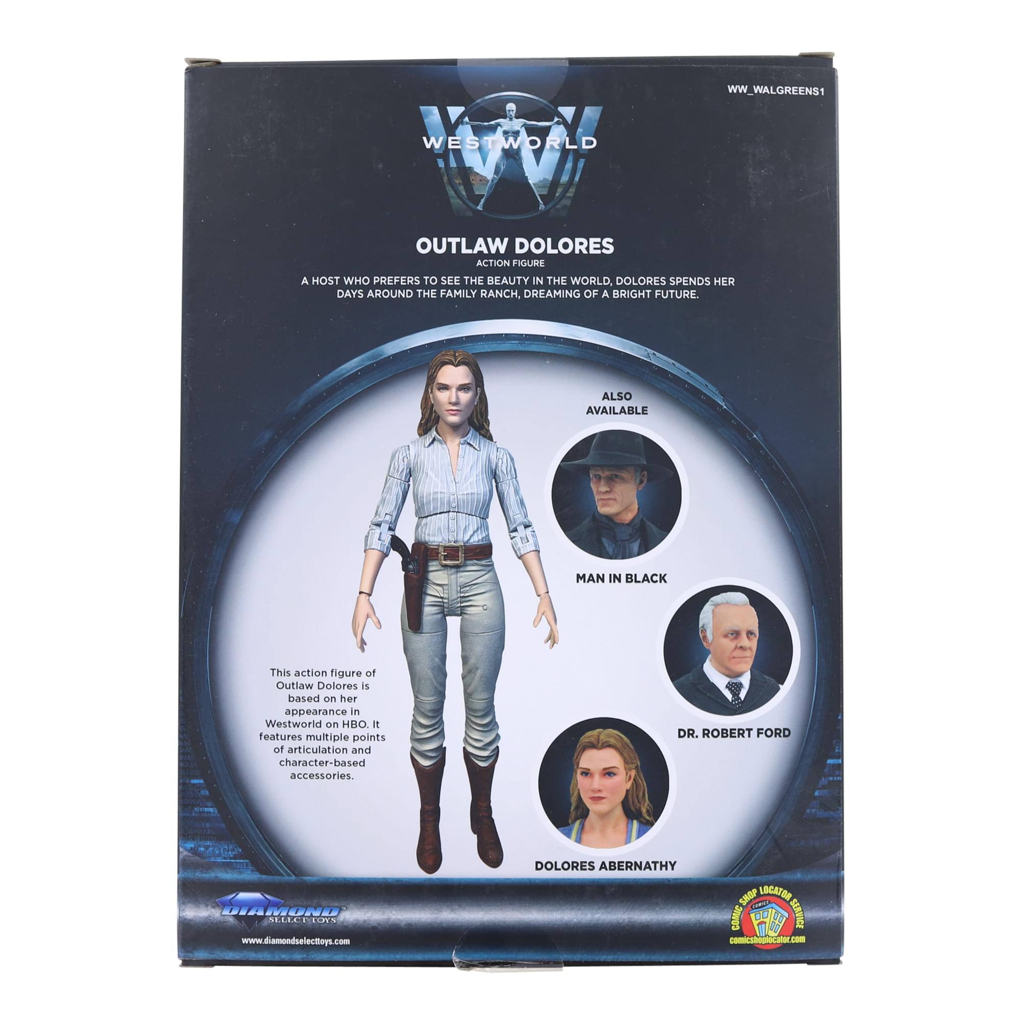WW_WALGREENS1 WESTWORLD OUTLAW DOLORES ACTION FIGURE  
A HOST WHO PREFERS TO SEE THE BEAUTY IN THE WORLD, DOLORES SPENDS HER DAYS AROUND THE FAMILY RANCH, DREAMING OF A BRIGHT FUTURE.  
ALSO AVAILABLE: MAN IN BLACK  

This action figure of Outlaw Dolores is based on her appearance in Westworld on HBO. It features multiple points of articulation and character-based accessories.  

DR. ROBERT FORD  
DOLORES ABERNATHY  

www.diamondselecttoys.com  

WW_WALGREENS1
