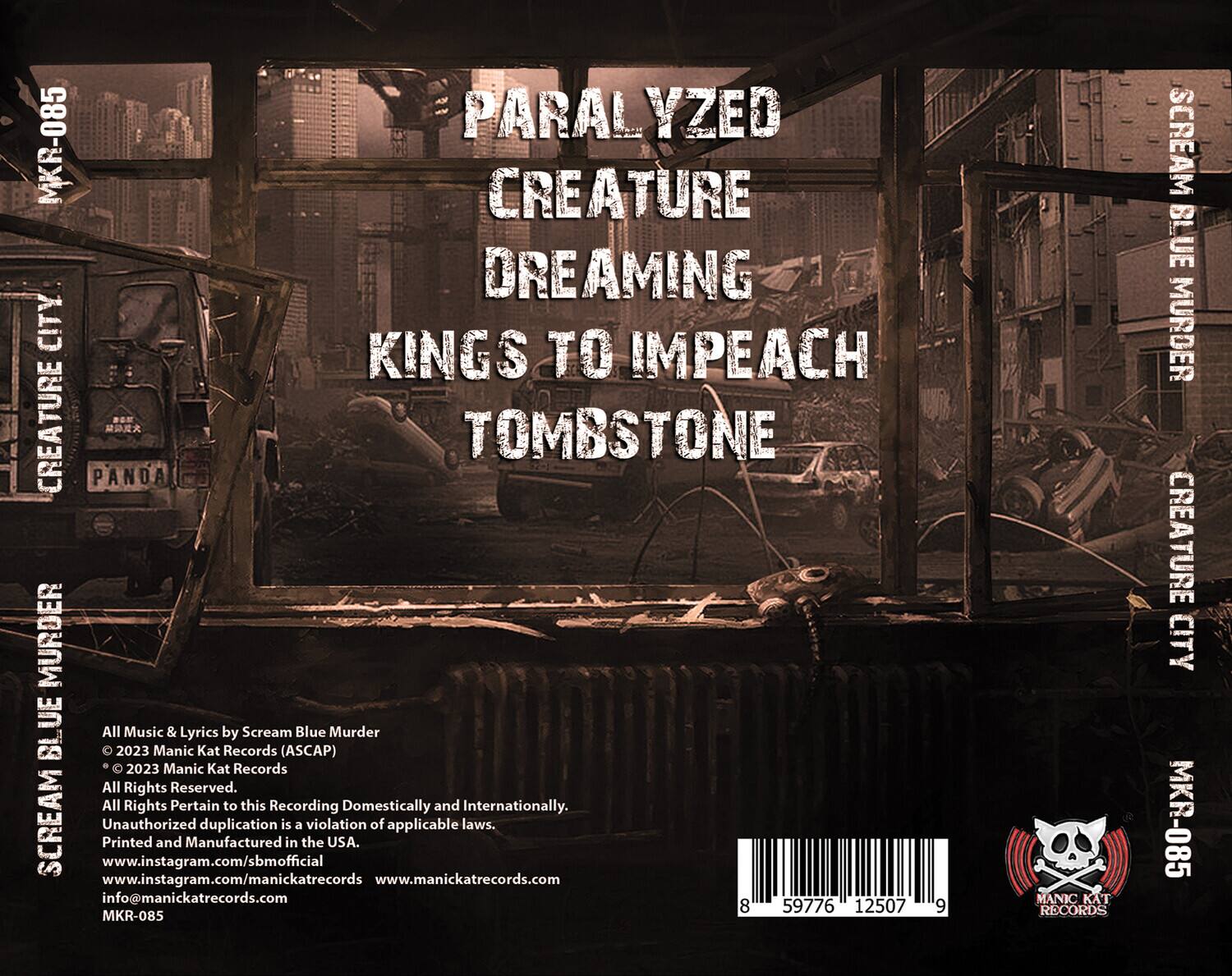 **Front Cover:**

- PARALYZED
- CREATURE
- DREAMING
- KINGS TO IMPEACH
- TOMBSTONE

**Back Cover:**

- All Music & Lyrics by Scream Blue Murder
- © 2023 Manic Kat Records (ASCAP)
- © 2023 Manic Kat Records
- All Rights Reserved.
- All Rights Pertain to this Recording Domestically and Internationally.
- Unauthorized duplication is a violation of applicable laws.
- Printed and Manufactured in the USA.
- www.instagram.com/sbmofficial
- www.instagram.com/manickatrecords
- www.manickatrecords.com
- info@manickatrecords.com
- MKR-085

**Barcode:**

- 8 59776 12507 9

**Additional Text:**

- Scream Blue Murder
- Creature City
- MKR-085
- Manic Kat Records
