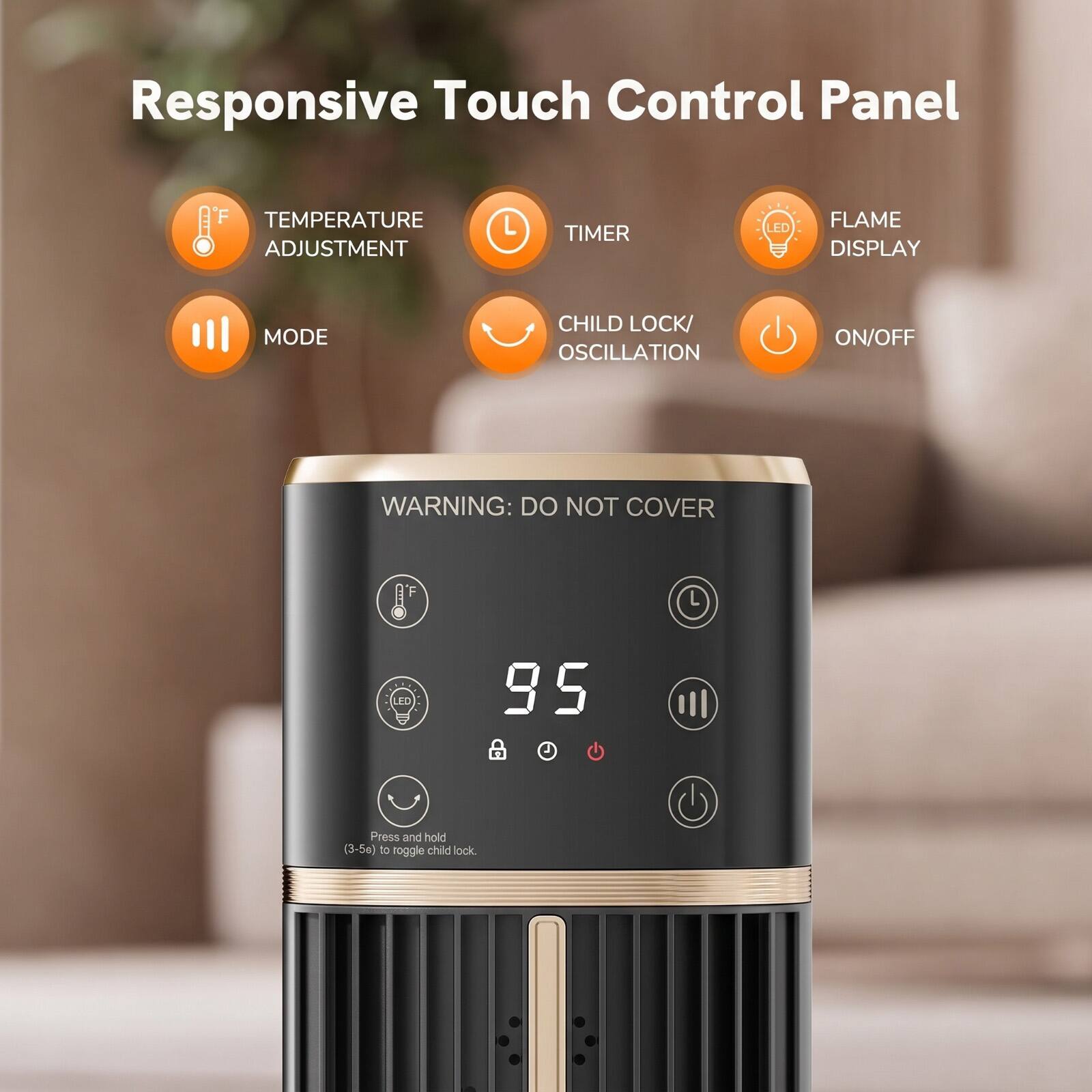 Responsive Touch Control Panel

TEMPERATURE ADJUSTMENT
TIMER
LED
FLAME DISPLAY
MODE
CHILD LOCK/ OSCILLATION
ON/OFF

WARNING: DO NOT COVER

95

Press and hold (3-5s) to toggle child lock.