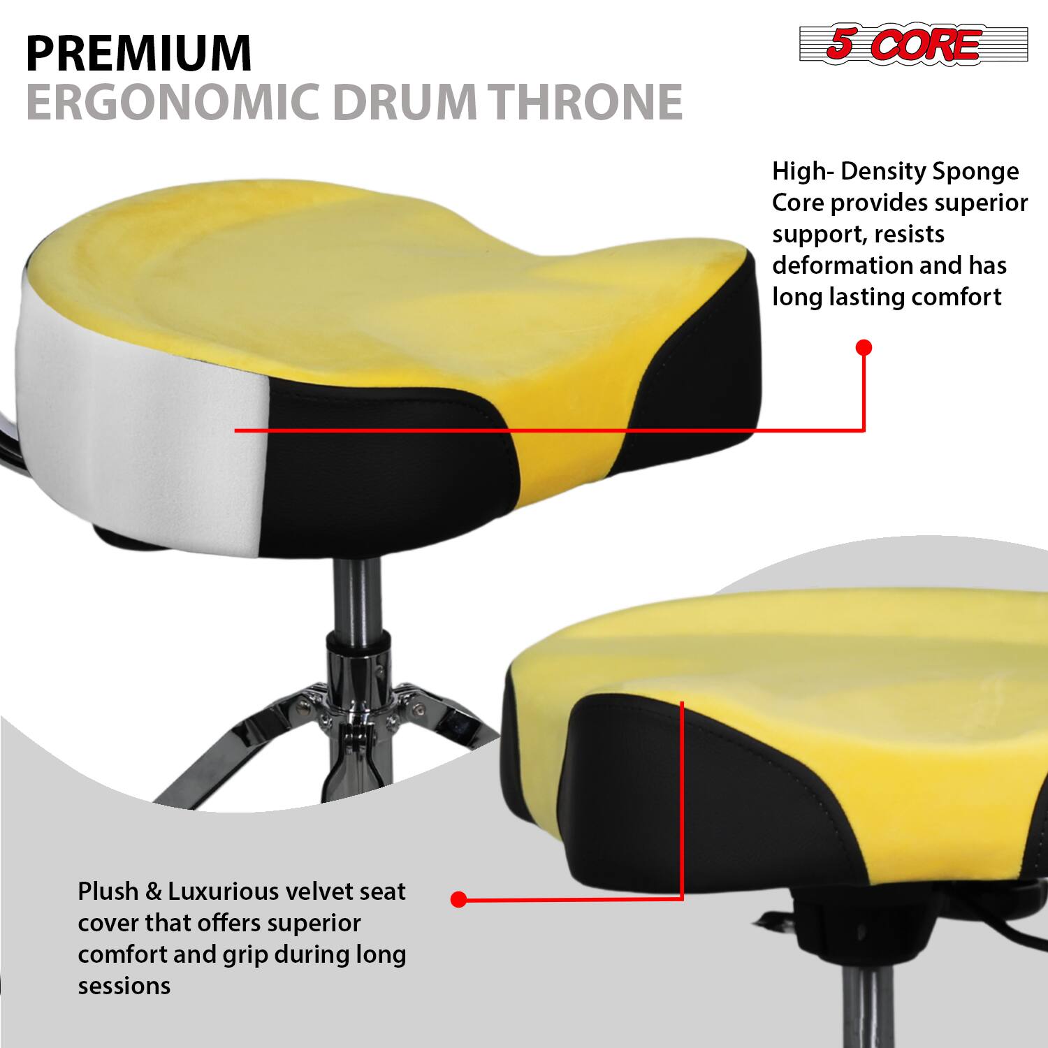 **PREMIUM ERGONOMIC DRUM THRONE**

**5 CORE**

- High-Density Sponge Core provides superior support, resists deformation and has long-lasting comfort
- Plush & Luxurious velvet seat cover that offers superior comfort and grip during long sessions