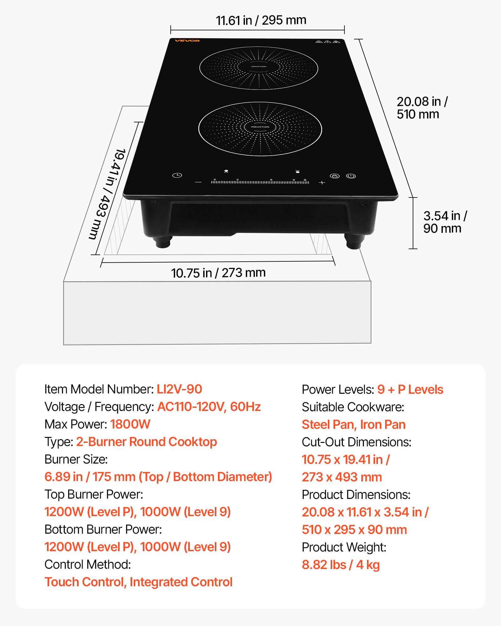 11.61 in / 295 mm  
VEVAR  
I 19.41 in / 493 mm  
*  
20.08 in / 510 mm  
3.54 in / 90 mm  
10.75 in / 273 mm  

Item Model Number: LI2V-90  
Voltage / Frequency: AC110-120V, 60Hz  
Max Power: 1800W  
Type: 2-Burner Round Cooktop  
Burner Size: 6.89 in / 175 mm (Top Bottom Diameter)  
Top Burner Power: 1200W (Level P), 1000W (Level 9)  
Bottom Burner Power: 1200W (Level P), 1000W (Level 9)  
Control Method: Touch Control, Integrated Control  
Power Levels: 9 + P Levels  
Suitable Cookware: Steel Pan, Iron Pan  
Cut-Out Dimensions: 10.75 x 19.41 in / 273 x 493 mm  
