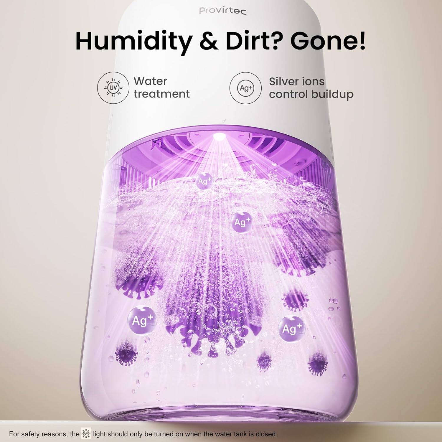 Provirtec Humidity & Dirt? Gone!  
Water UV treatment  
Ag+ Silver ions control buildup  
Ag+ Ag+ Ag+ Ag+  
For safety reasons, the light should only be turned on when the water tank is closed.