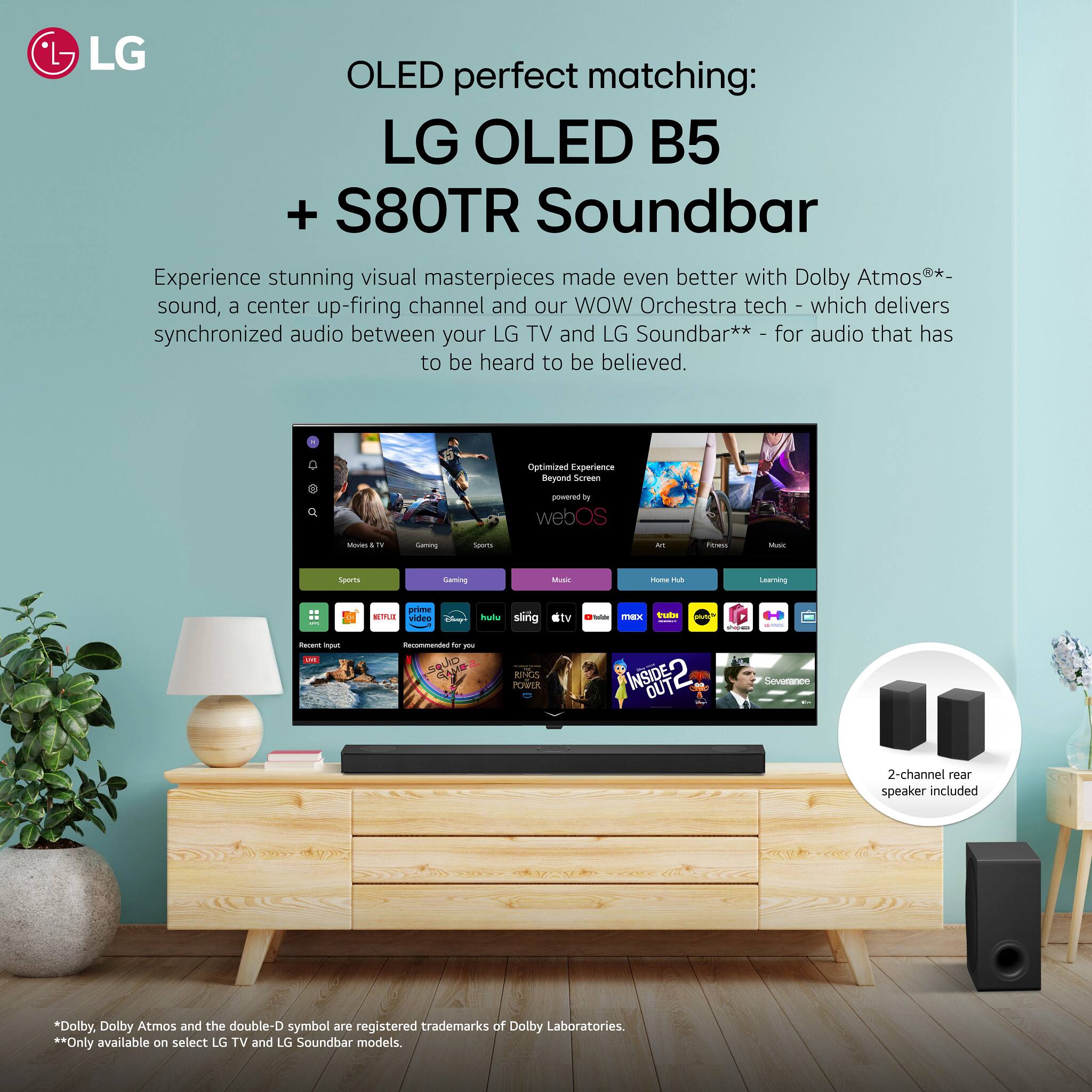 OLED perfect matching:  
LG OLED B5 + S80TR Soundbar  

Experience stunning visual masterpieces made even better with Dolby Atmos® sound, a center up-firing channel and our WOW Orchestra tech** - which delivers synchronized audio between your LG TV and LG Soundbar** for audio that has to be heard to be believed.  

Optimized Experience Beyond Screen powered by webOS  

2-channel rear speaker included  

*Only available on select LG TV and LG Soundbar models.  
*Dolby, Dolby Atmos and the double-D symbol are registered trademarks of Dolby Laboratories.