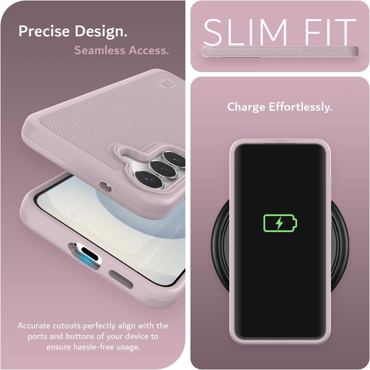 Precise Design.  
Seamless Access.  

SLIM FIT  

Charge Effortlessly.  

Accurate cutouts perfectly align with the ports and buttons of your device to ensure hassle-free usage.