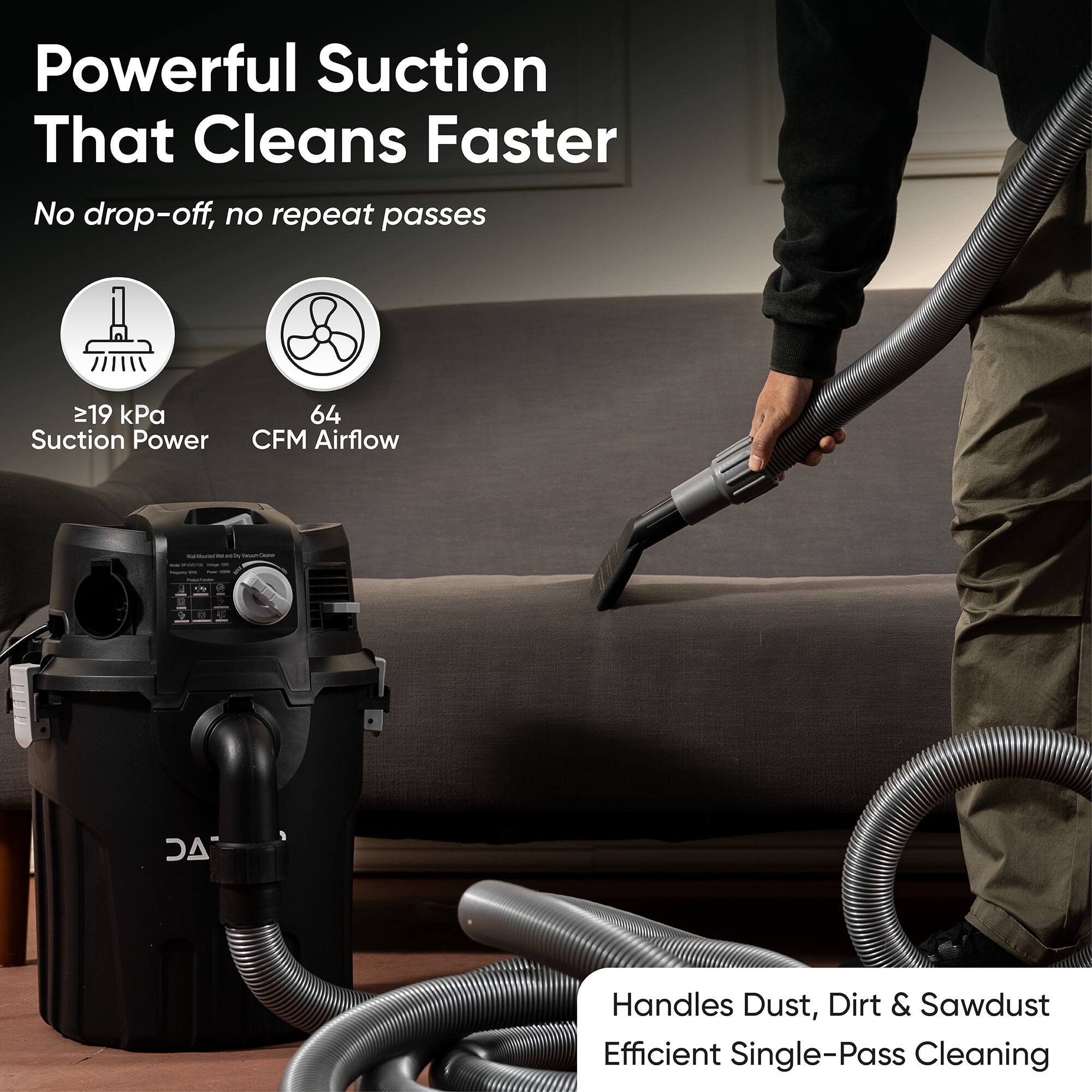 Powerful Suction That Cleans Faster  
No drop-off, no repeat passes  
≥19 kPa Suction Power  
64 CFM Airflow  
Handles Dust, Dirt & Sawdust  
Efficient Single-Pass Cleaning