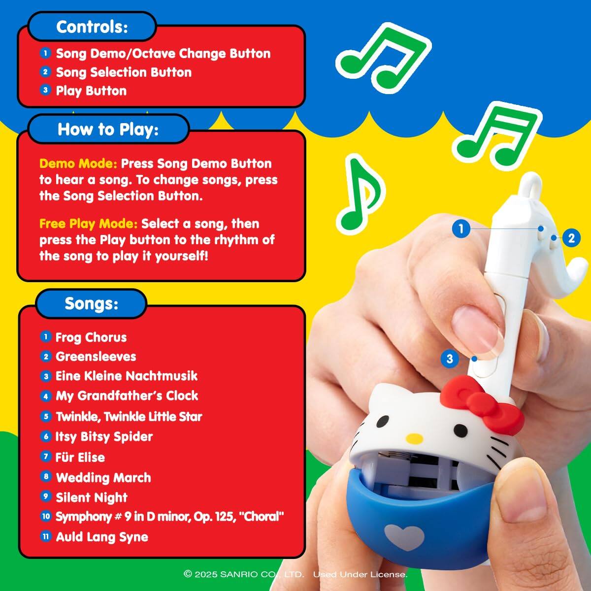 Controls:  
1. Song Demo/Octave Change Button  
2. Song Selection Button  
3. Play Button  

How to Play:  
Demo Mode: Press the Song Demo Button to hear a song. To change songs, press the Song Selection Button.  

Free Play Mode: Select a song, then press the Play button to the rhythm of the song to play it yourself!  

Songs:  
1. Frog Chorus  
2. Greensleeves  
3. Eine Kleine Nachtmusik  
4. My Grandfather's Clock  
5. Twinkle, Twinkle Little Star  
6. Itsy Bitsy Spider  
7. Für Elise  
8. Wedding March  
9. Silent Night  
10. Symphony #9 in D minor, Op. 125, "Choral"  
11. Auld Lang Syne  

© 2025 SANRIO CO., LTD. Used Under License.