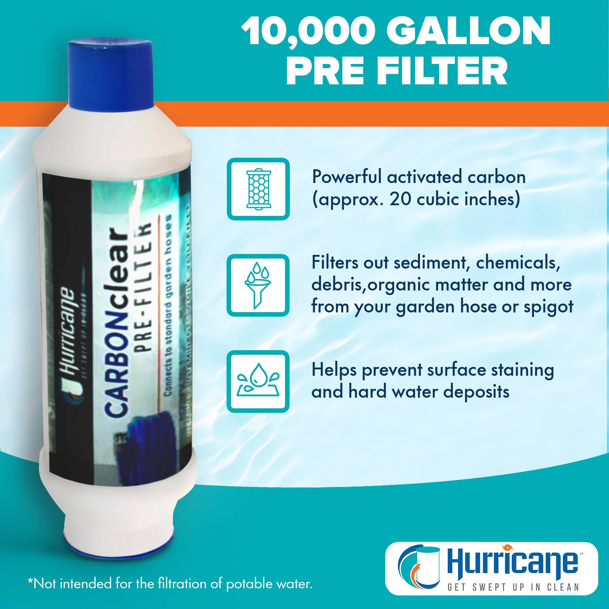 10,000 GALLON PRE FILTER

- Powerful activated carbon (approx. 20 cubic inches)
- Filters out sediment, chemicals, debris, organic matter and more from your garden hose or spigot
- Helps prevent surface staining and hard water deposits

*Not intended for the filtration of potable water.

Hurricane GET SWEPT UP IN CLEAN