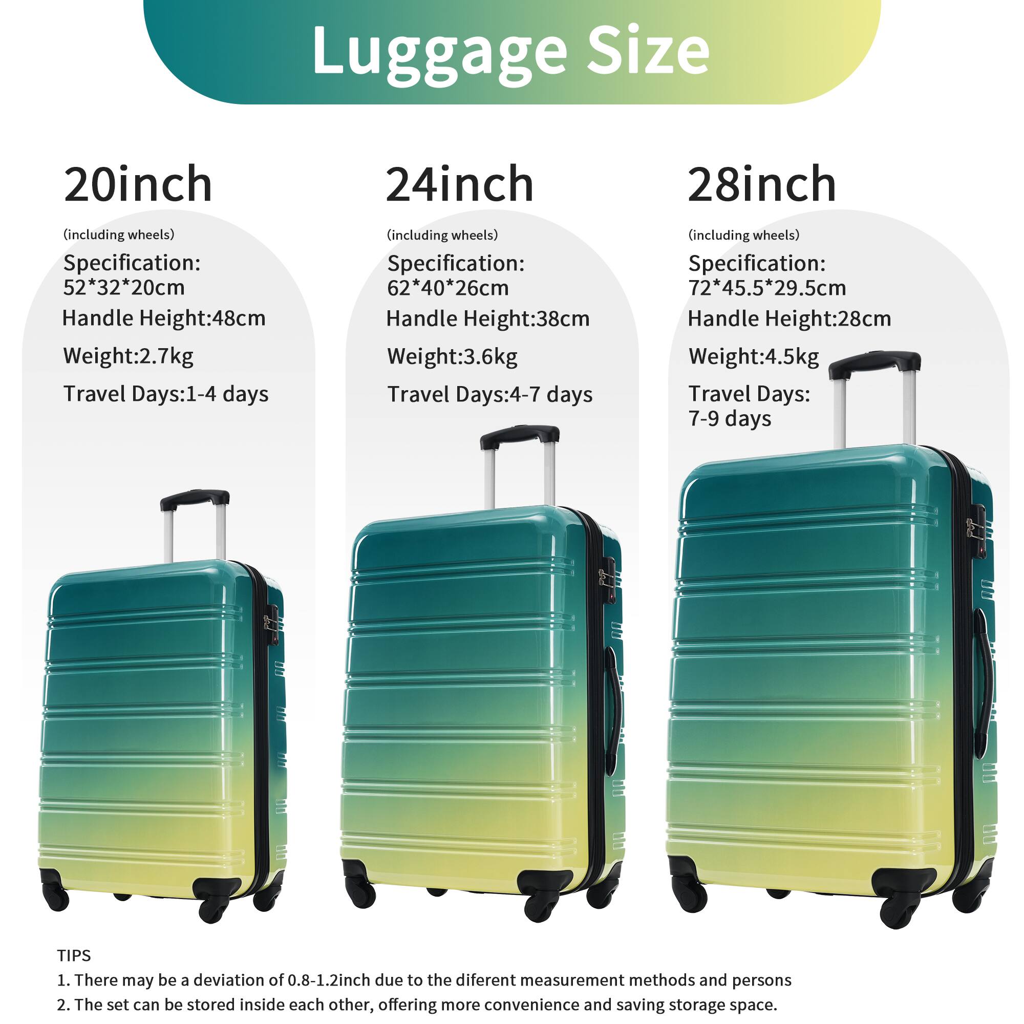 Luggage Size

20inch (including wheels)
- Specification: 52*32*20cm
- Handle Height: 48cm
- Weight: 2.7kg
- Travel Days: 1-4 days

24inch (including wheels)
- Specification: 62*40*26cm
- Handle Height: 38cm
- Weight: 3.6kg
- Travel Days: 4-7 days

28inch (including wheels)
- Specification: 72*45.5*29.5cm
- Handle Height: 28cm
- Weight: 4.5kg
- Travel Days: 7-9 days

TIPS
1. There may be a deviation of 0.8-1.2inch due to the different measurement methods and persons
2. The set can be stored inside each other, offering more convenience and saving storage space.