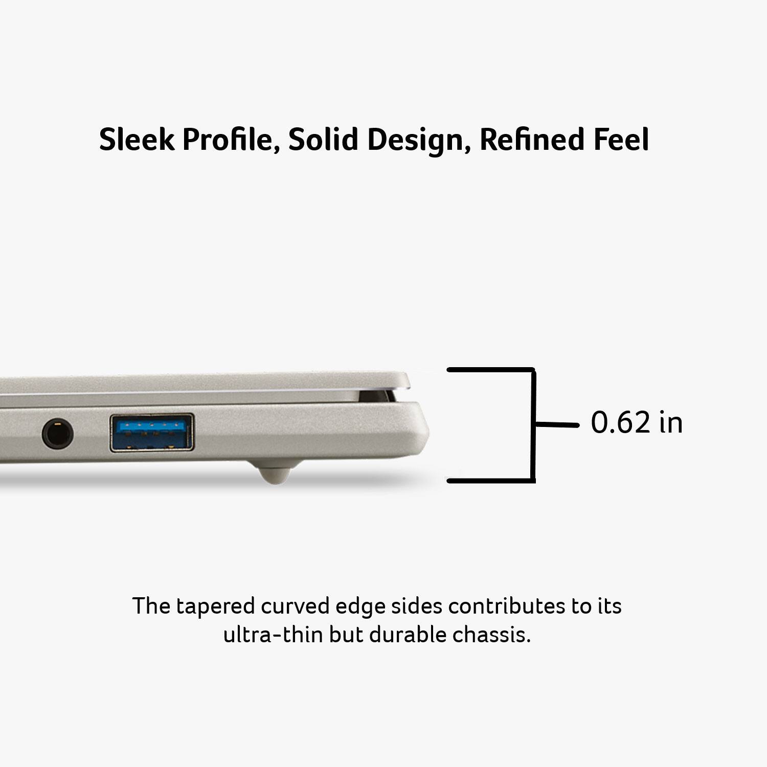 Sleek Profile, Solid Design, Refined Feel

0.62 in

The tapered curved edge sides contribute to its ultra-thin but durable chassis.