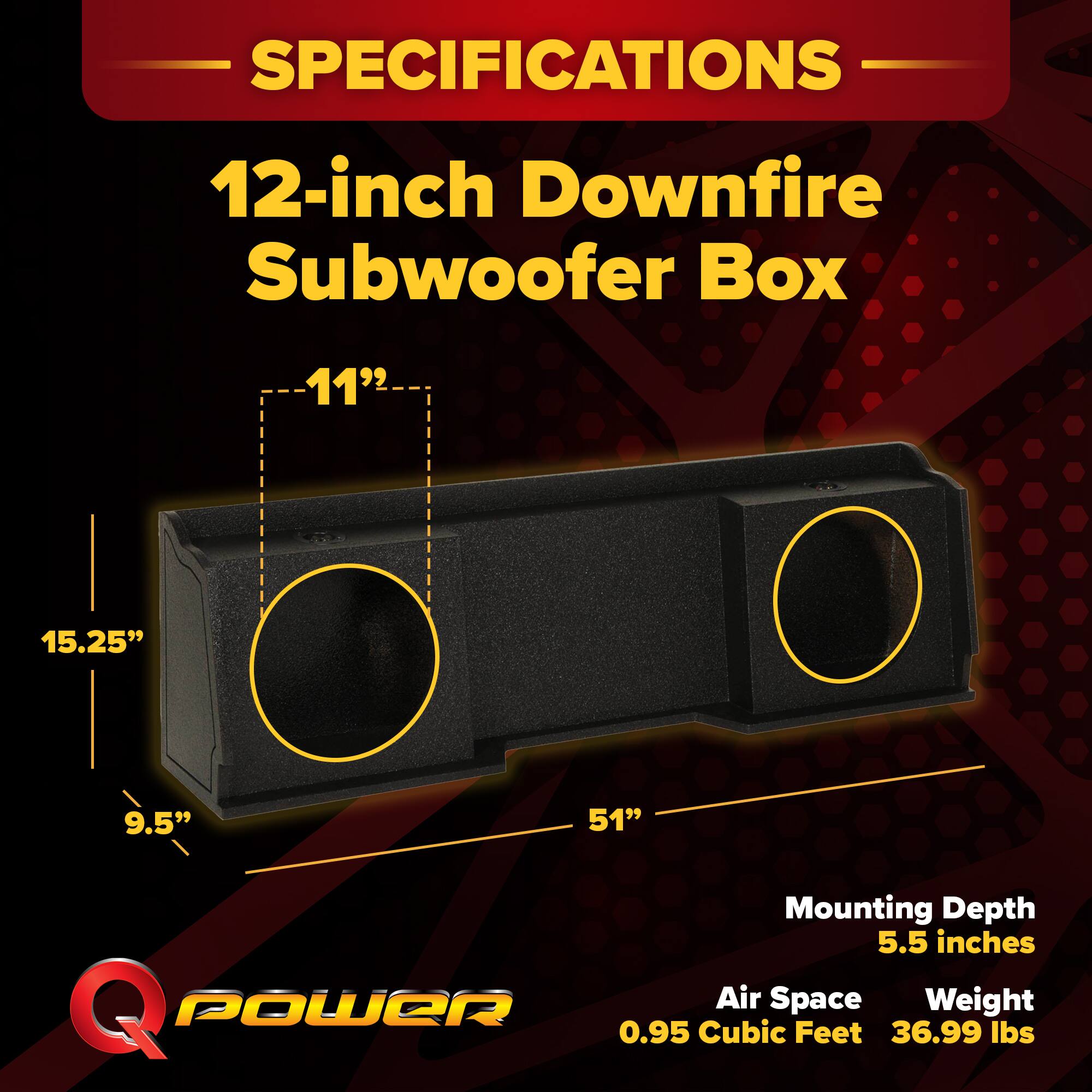 SPECIFICATIONS  
12-inch Downfire Subwoofer Box  
11" x 15.25" x 9.5" x 51"  
Mounting Depth: 5.5 inches  
Air Space: 0.95 Cubic Feet  
Weight: 36.99 lbs
