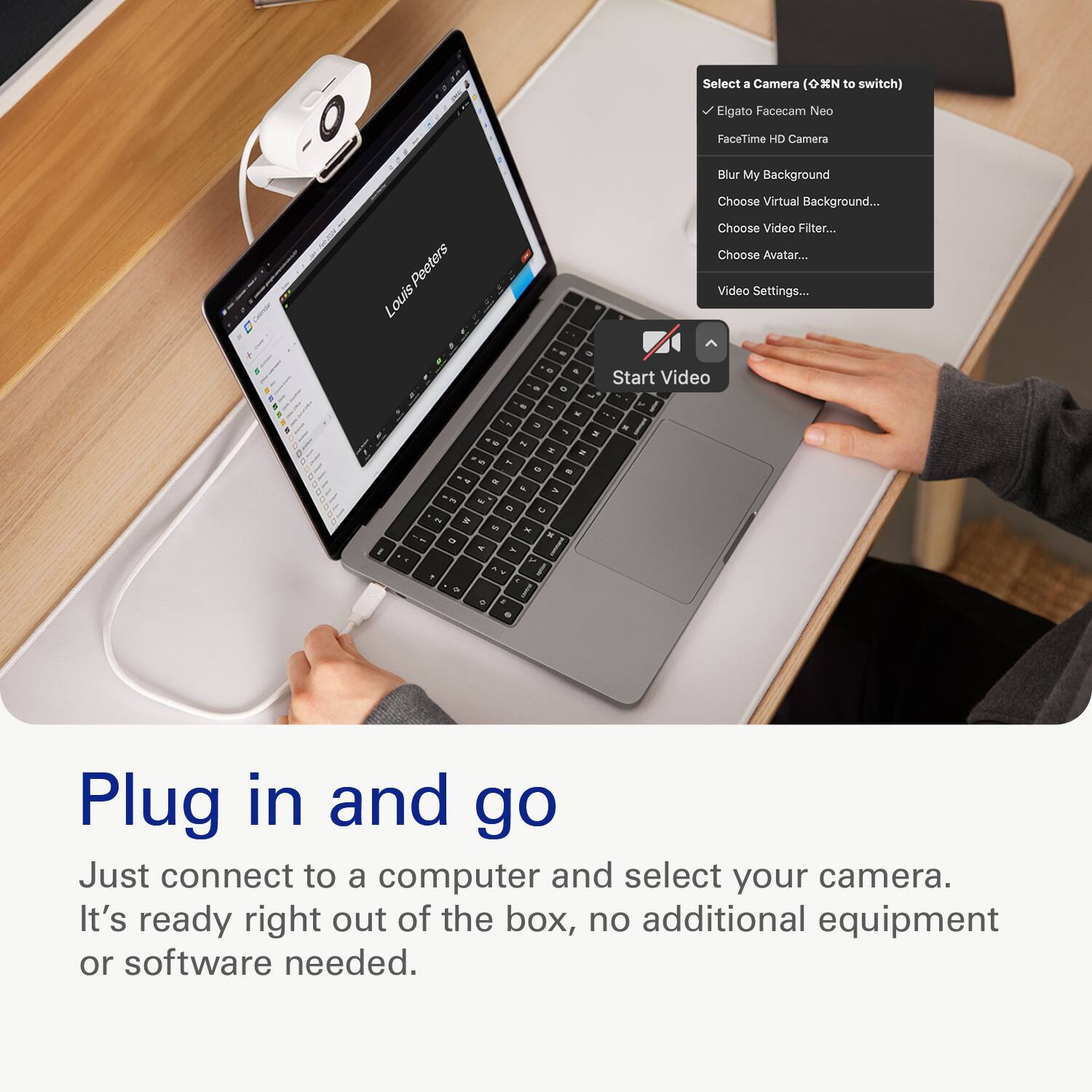 Select a Camera (OXN to switch) Elgato Facecam Noo 3 FaceTime HD Camera Blur My Background Choose Virtual Background... Peeters Louis Choose Video Filter... Choose Avatar... Video Settings... + a - - - - Start Video - - - -- a I - - -- - . - a - - - - - - - - -  -  5 - - - ar a - 3 . I -  1 - I + Plug in and go Just connect to a computer and select your camera. It's ready right out of the box, no additional equipment or software needed.
