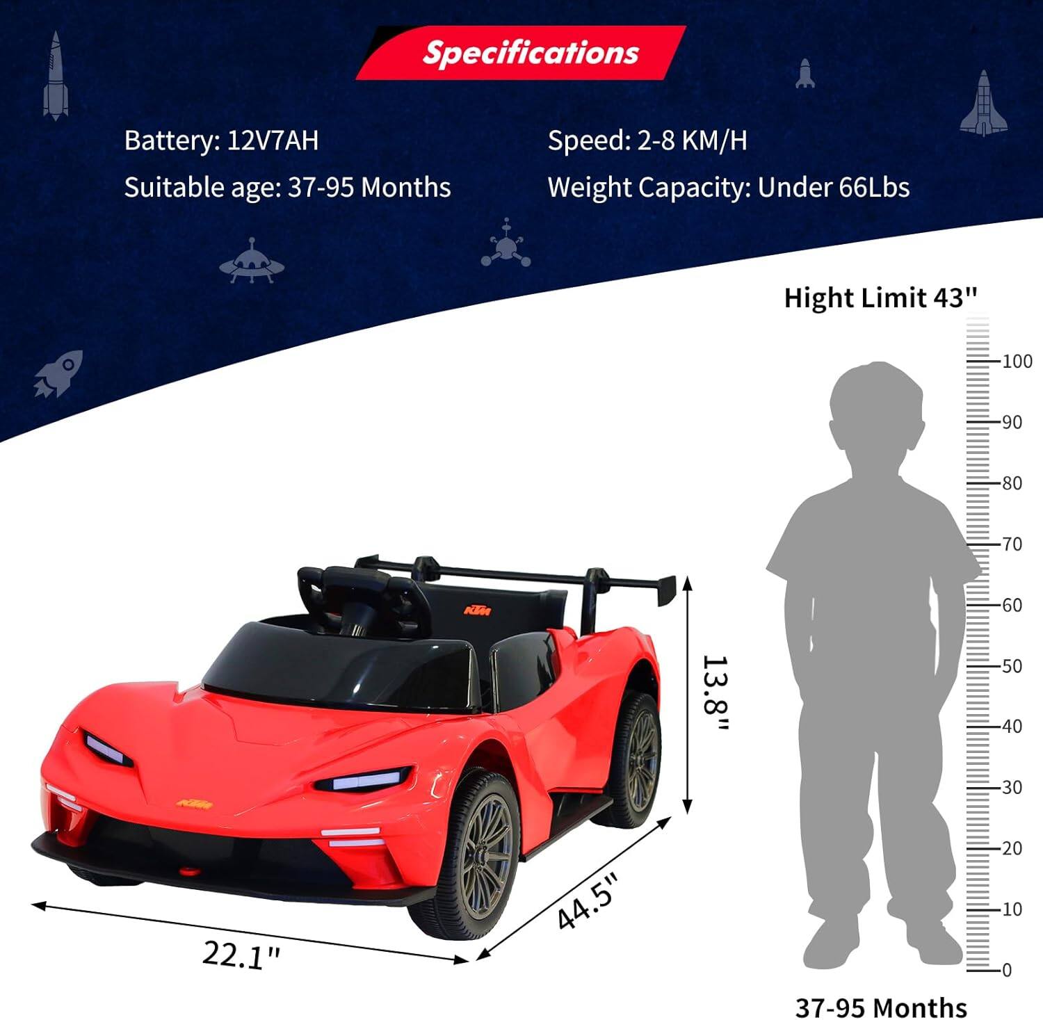 Specifications  
Battery: 12V7AH  
Suitable age: 37-95 Months  
Speed: 2-8 KM/H  
Weight Capacity: Under 66Lbs  
Height Limit: 43"  

Dimensions:  
- Length: 44.5"  
- Width: 22.1"  
- Height: 13.8"  

Age Range: 37-95 Months