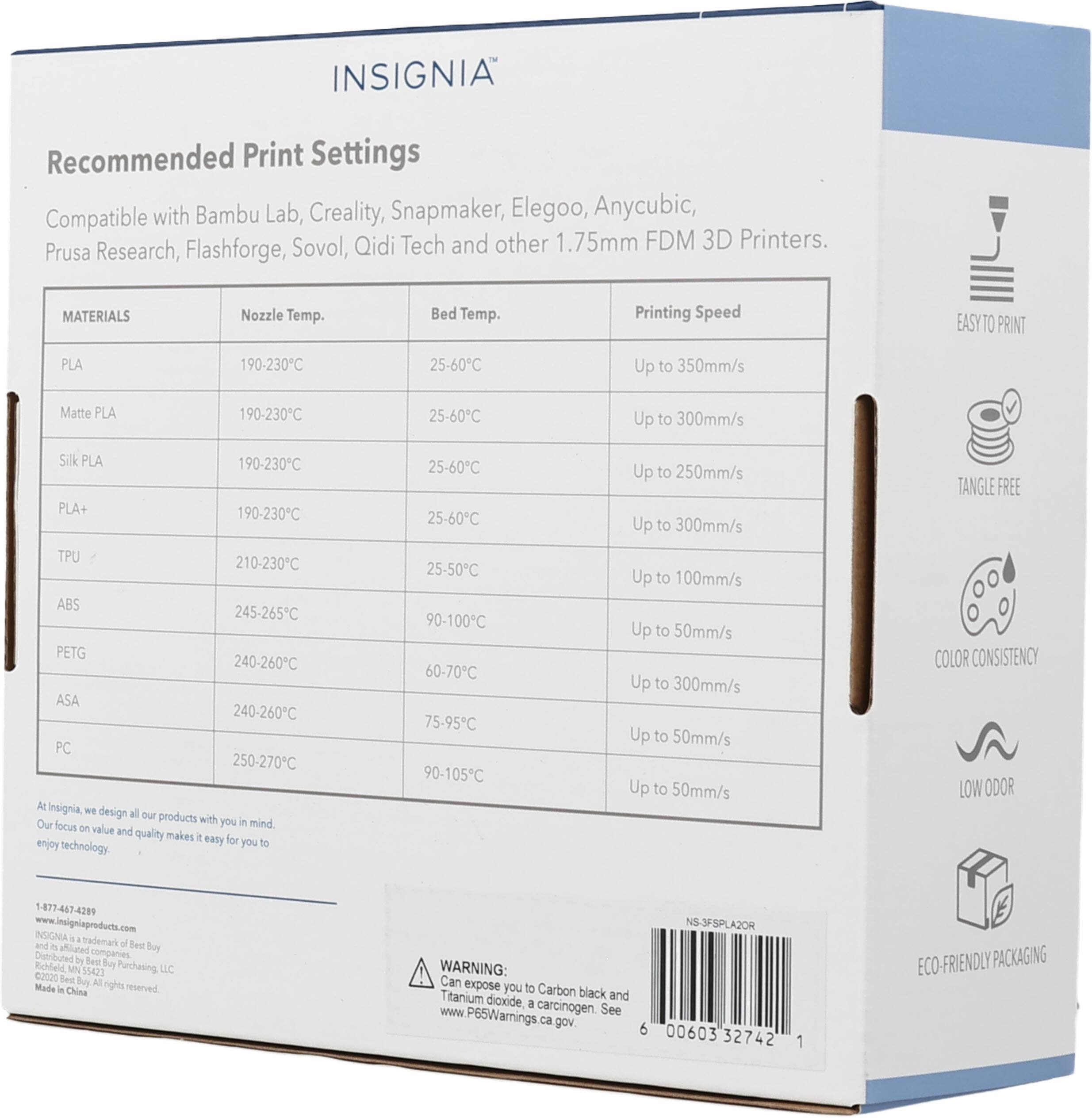 INSIGNIA Recommended Print Settings Compatible with Bambu Lab, Creality, Snapmaker, Elegoo, Anycubic, Prusa Research, Flashforge, Sovol, Qidi Tech and other 1.75mm FDM 3D Printers. MATERIALS Nozzle Temp. Bed Temp. Printing Speed PLA 190-230°C 25-60°C Up to 350mm/s Matte PLA 190-230°C 25-60°C Up to 300mm/s Silk PLA 190-230°C 25-60°C Up to 250mm/s PLA+ 190-230°C 25-60°C Up to 300mm/s TPU 210-230°C 25-50°C Up to 100mm/s ABS 245-265°C 90-100°C Up to 50mm/s PETG 240-260°C 60-70°C Up to 50mm/s ASA 240-260°C