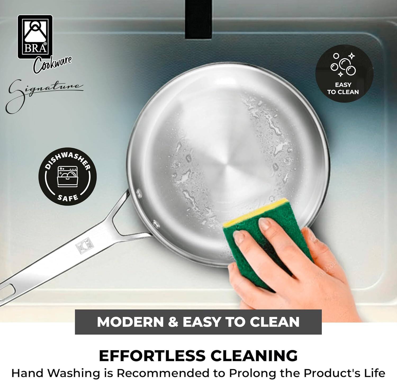 8 BRA Cookware Signature

EASY TO CLEAN

DISHWASHER SAFE

MODERN & EASY TO CLEAN

EFFORTLESS CLEANING

Hand Washing is Recommended to Prolong the Product's Life