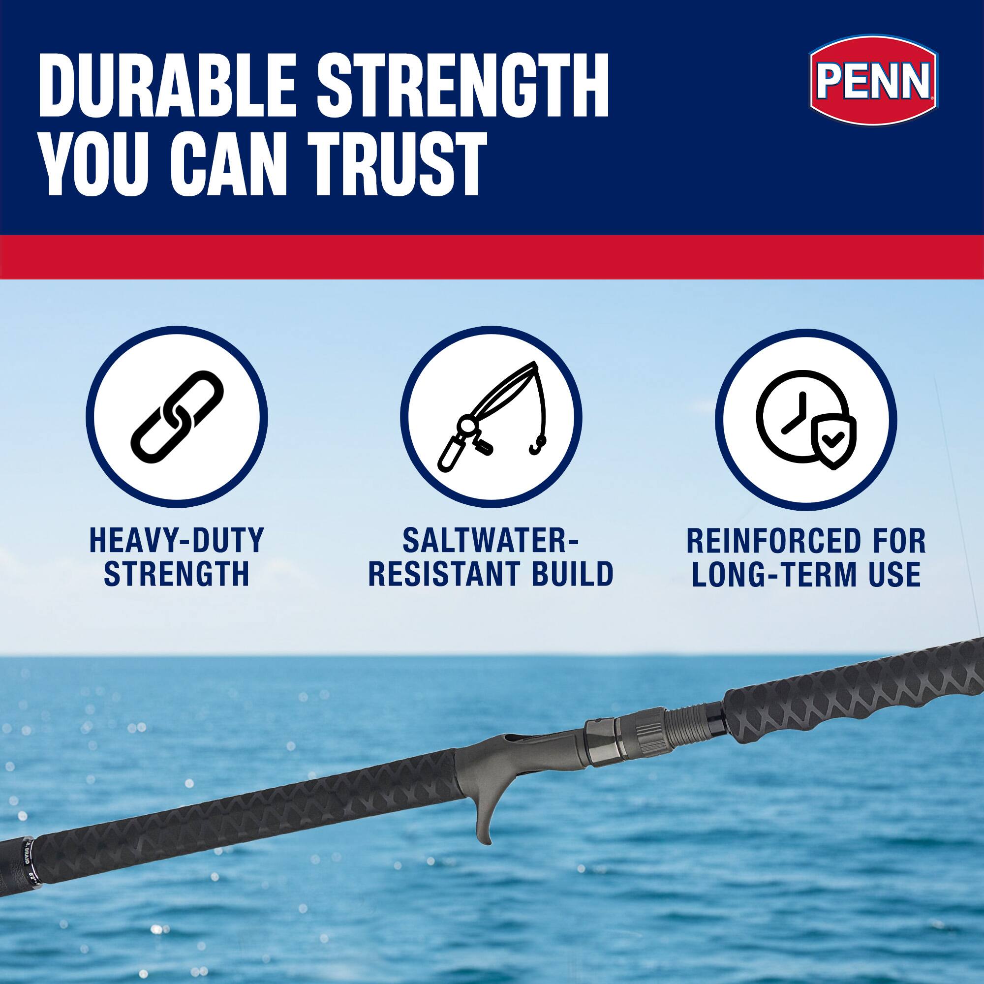 DURABLE STRENGTH YOU CAN TRUST  
PENN HEAVY-DUTY STRENGTH  
SALTWATER-RESISTANT BUILD  
REINFORCED FOR LONG-TERM USE