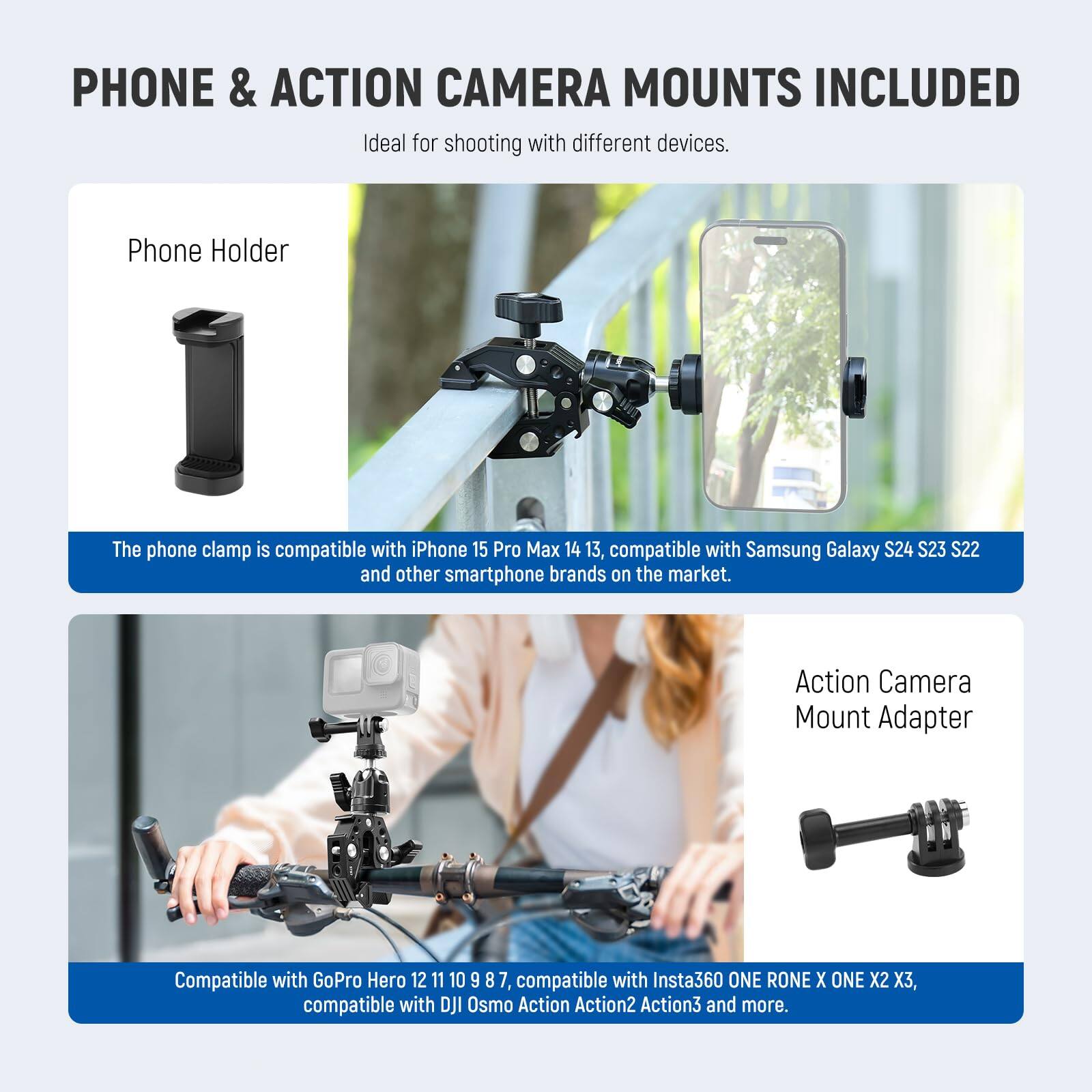 PHONE & ACTION CAMERA MOUNTS INCLUDED  
Ideal for shooting with different devices.

**Phone Holder**  
The phone clamp is compatible with iPhone 15 Pro Max 14 13, compatible with Samsung Galaxy S24 S23 S22 and other smartphone brands on the market.

**Action Camera Mount Adapter**  
Compatible with GoPro Hero 12 11 10 9 8 7, compatible with Insta360 ONE R ONE X ONE X2 3, compatible with DJI Osmo Action Action2 Action3 and more.