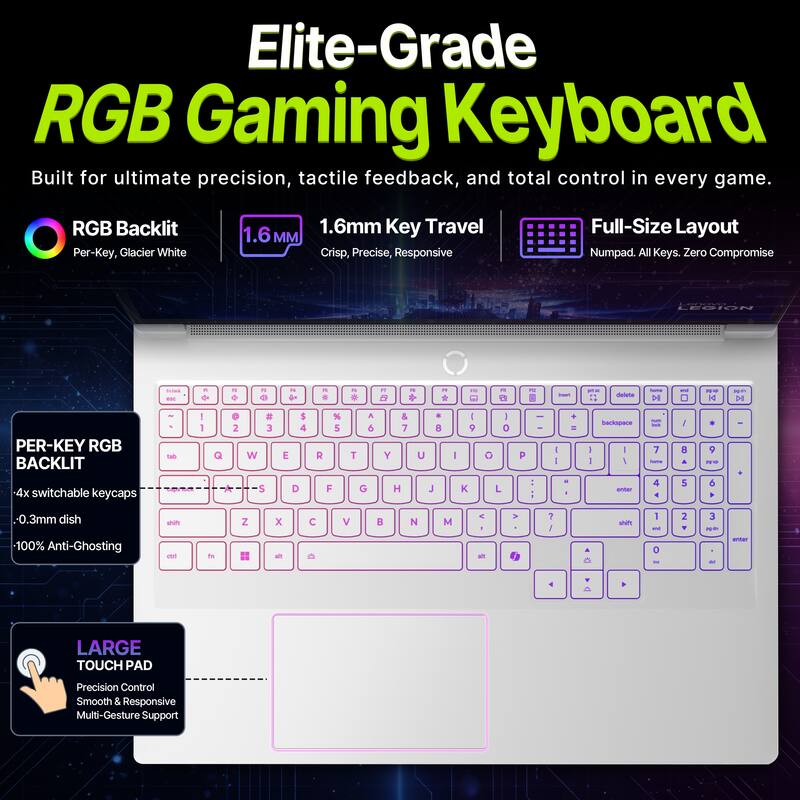 Elite-Grade RGB Gaming Keyboard  
Built for ultimate precision, tactile feedback, and total control in every game.

RGB Backlit  
Per-Key, Glacier White

1.6mm Key Travel  
Crisp, Precise, Responsive

Full-Size Layout  
Numpad. All Keys. Zero Compromise

LEGION 45C

PER-KEY RGB BACKLIT  
4x switchable keycaps  
-0.3mm dish  
100% Anti-Ghosting

LARGE TOUCH PAD  
Precision Control  
Smooth & Responsive  
Multi-Gesture Support