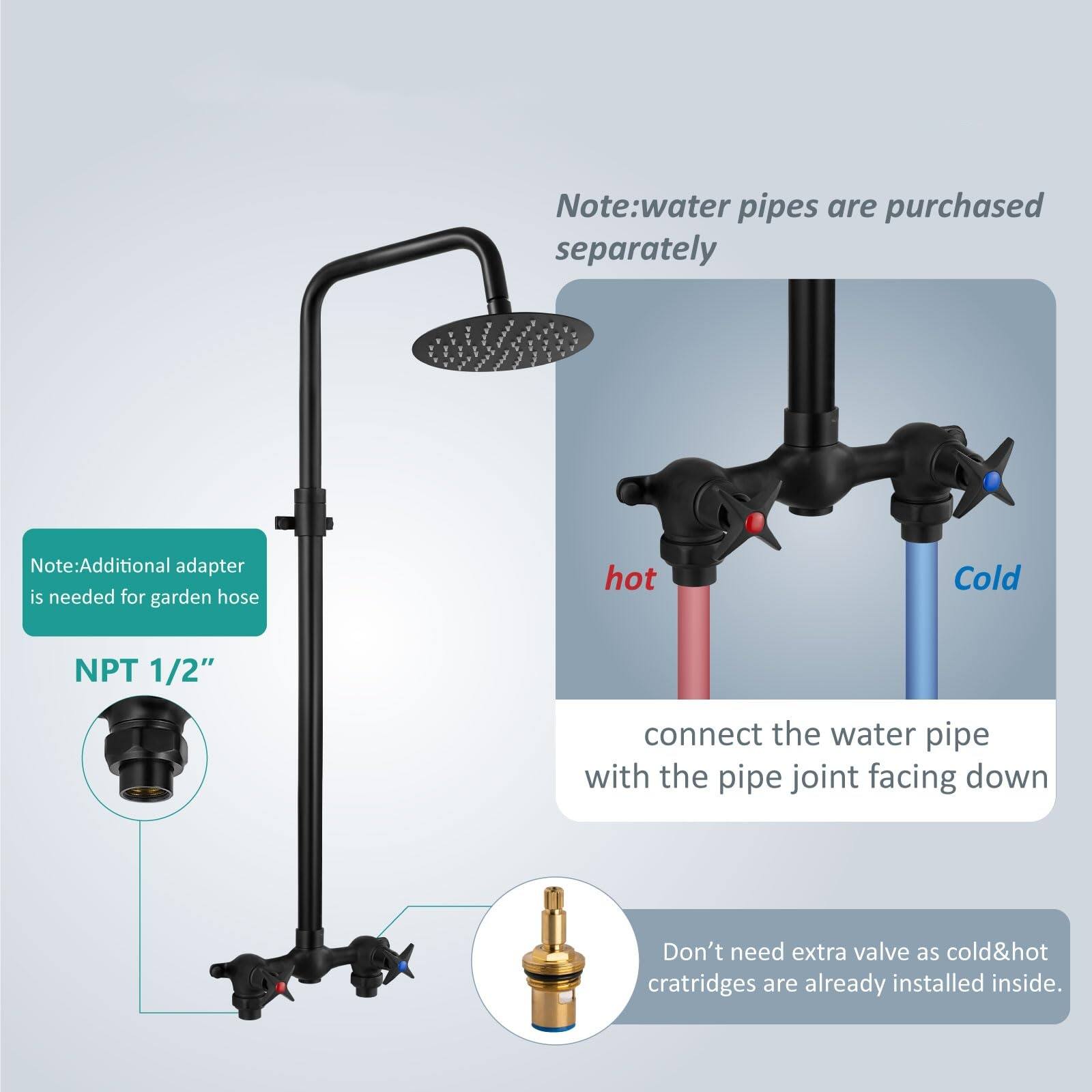 Note: Water pipes are purchased separately.  
Note: Additional adapter is needed for garden hose.  
NPT 1/2"  
Connect the water pipe with the pipe joint facing down.  
Don't need extra valve as cold & hot cartridges are already installed inside.