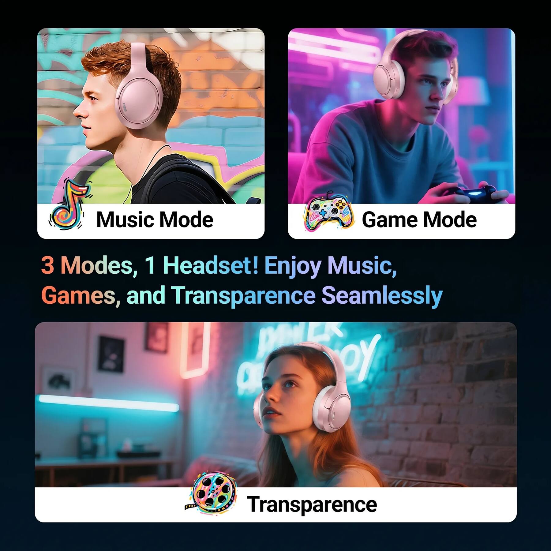 Music Mode  
Game Mode  

3 Modes, 1 Headset! Enjoy Music, Games, and Transparency Seamlessly  

Transparency
