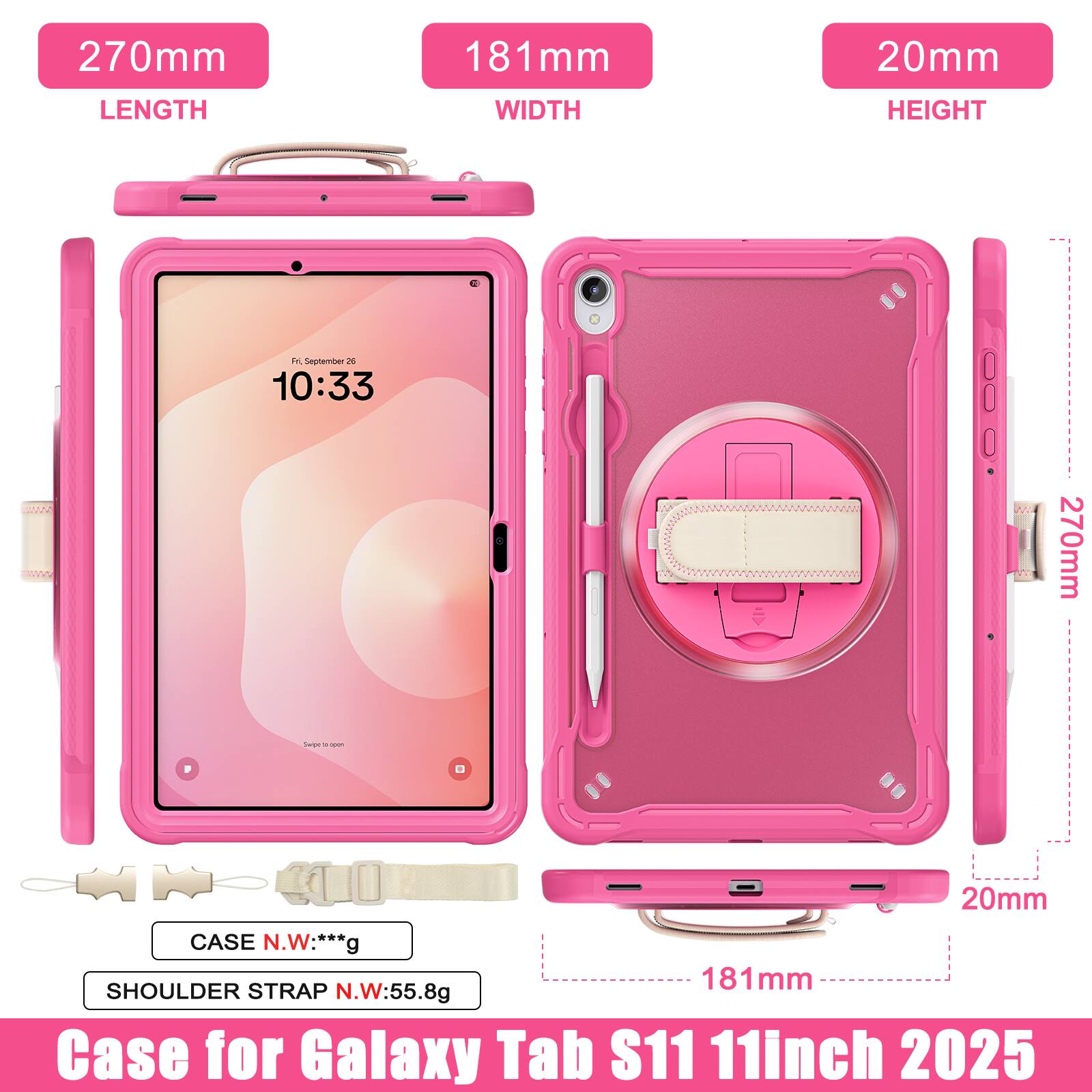 270mm LENGTH  
181mm WIDTH  
20mm HEIGHT  

F September 26 10:33  

GN 270mm Taree - - D 20mm  

CASE N.W: ***g  
SHOULDER STRAP N.W: 55.8g  

Case for Galaxy Tab S11 11inch 2025
