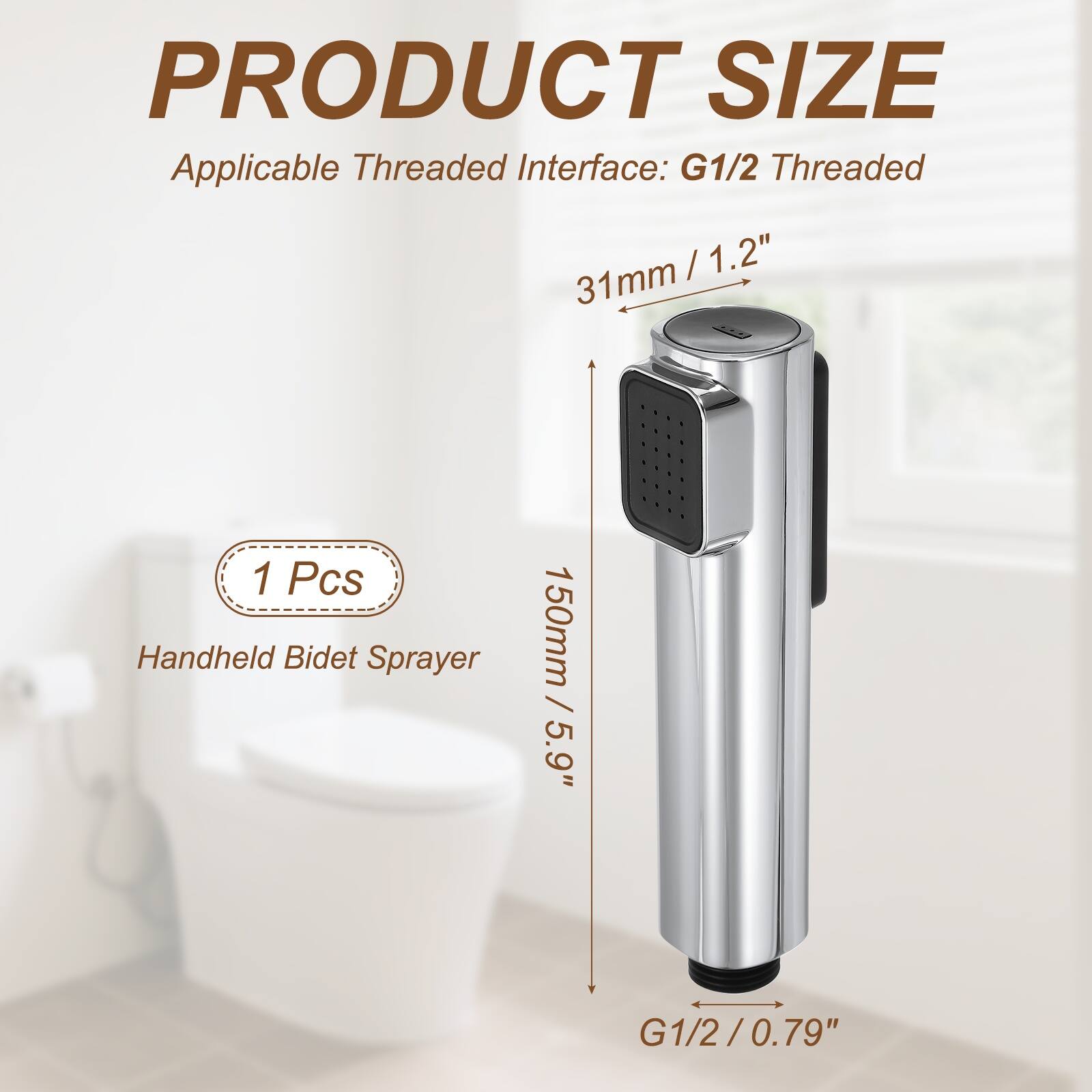 PRODUCT SIZE  
Applicable Threaded Interface: G1/2 Threaded  
31mm / 1.2"  
1 Pcs Handheld Bidet Sprayer  
150mm / 5.9"  
G1/2 / 0.79"