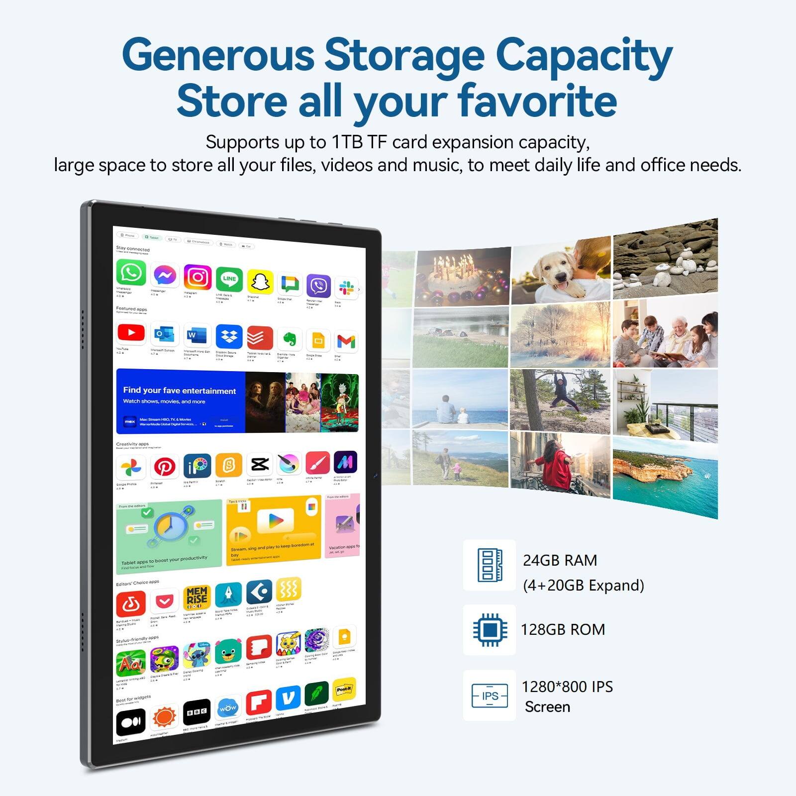 Generous Storage Capacity  
Store all your favorite  
Supports up to 1TB TF card expansion capacity, large space to store all your files, videos and music, to meet daily life and office needs.  

24GB RAM (4+20GB Expand)  
128GB ROM  
1280*800 IPS Screen