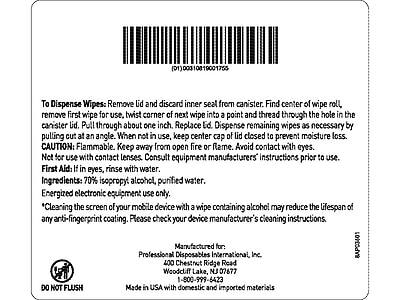 (01)00310819001755

To Dispense Wipes: Remove lid and discard inner seal from canister. Find center of wipe roll, remove first wipe for use, twist corner of next wipe into a point and thread through the hole in the canister lid. Pull through about one inch. Replace lid. Dispense remaining wipes as necessary by pulling cut at an angle. When not in use, keep center cap of lid closed to prevent moisture loss.

CAUTION: Flammable. Keep away from open fire or flame. Avoid contact with eyes. Not for use with contact lenses. Consult equipment manufacturers' instructions prior to use.

First Aid: If in eyes, rinse with water.

Ingredients: 70% isopropyl alcohol, purified water.

Energized electronic equipment use only.

*Cleaning the screen of your mobile device with a wipe containing alcohol may reduce the lifespan of any anti-fingerprint coating. Please check your device manufacturer's cleaning instructions.

Manufactured for:
Professional Disposables International, Inc.
400 Chestnut Ridge Road
Woodcliff Lake, NJ 07677
1-800-599-6423

Made in USA