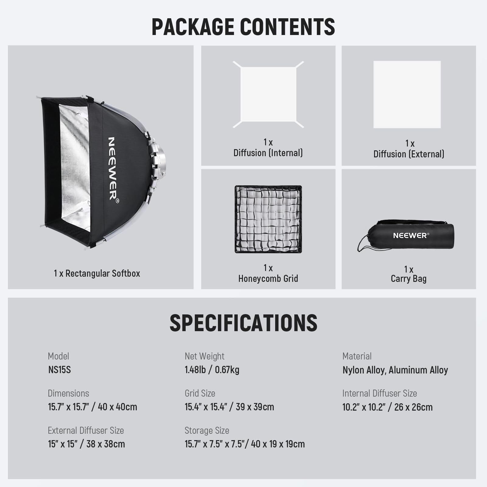 PACKAGE CONTENTS  
NEEWER  
1 x Diffusion (Internal)  
1 x Diffusion (External)  
1 x Rectangular Softbox  
1 x Honeycomb Grid  
1 x Carry Bag  

SPECIFICATIONS  
Model: NS15S  
Net Weight: 1.48lb / 0.67kg  
Material: Nylon Alloy, Aluminum Alloy  
Dimensions: 15.7" x 15.7" / 40 x 40cm  
Grid Size: 15.4" x 15.4" / 39 x 39cm  
Internal Diffuser Size: 10.2" x 10.2" / 26 x 26cm  
External Diffuser Size: 15" x 15" / 38 x 38cm  
Storage Size: 15.7" x 7.5" x 7.5" / 40 x 19 x 19cm