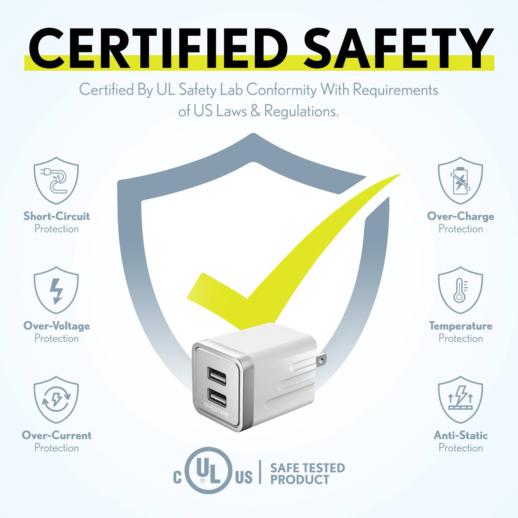 CERTIFIED SAFETY  
Certified By UL Safety Lab Conformity With Requirements of US Laws & Regulations.  

- Short-Circuit Protection  
- Over-Voltage Protection  
- Over-Current Protection  
- Over-Charge Protection  
- Temperature Protection  
- Anti-Static Protection  

SAFE TESTED US PRODUCT