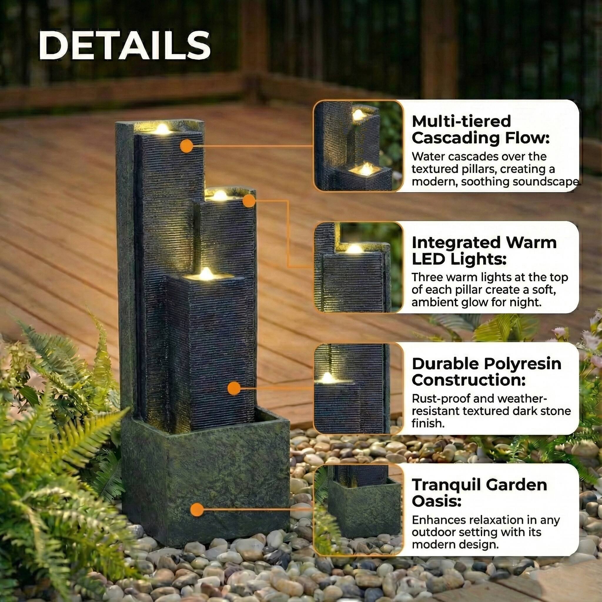 DETAILS

Multi-tiered Cascading Flow:  
Water cascades over the textured pillars, creating a modern, soothing soundscape.

Integrated Warm LED Lights:  
Three warm lights at the top of each pillar create a soft, ambient glow for night.

Durable Polyresin Construction:  
Rust-proof and weather-resistant textured dark stone finish.

Tranquil Garden Oasis:  
Enhances relaxation in any outdoor setting with its modern design.