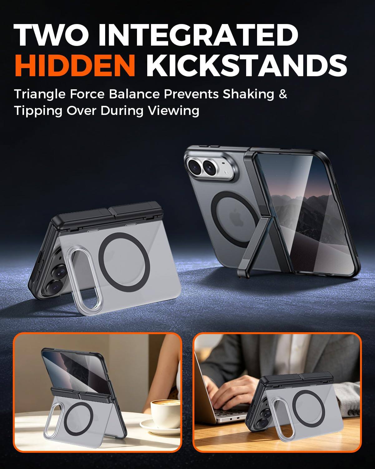 TWO INTEGRATED HIDDEN KICKSTANDS  
Triangle Force Balance Prevents Shaking & Tipping Over During Viewing