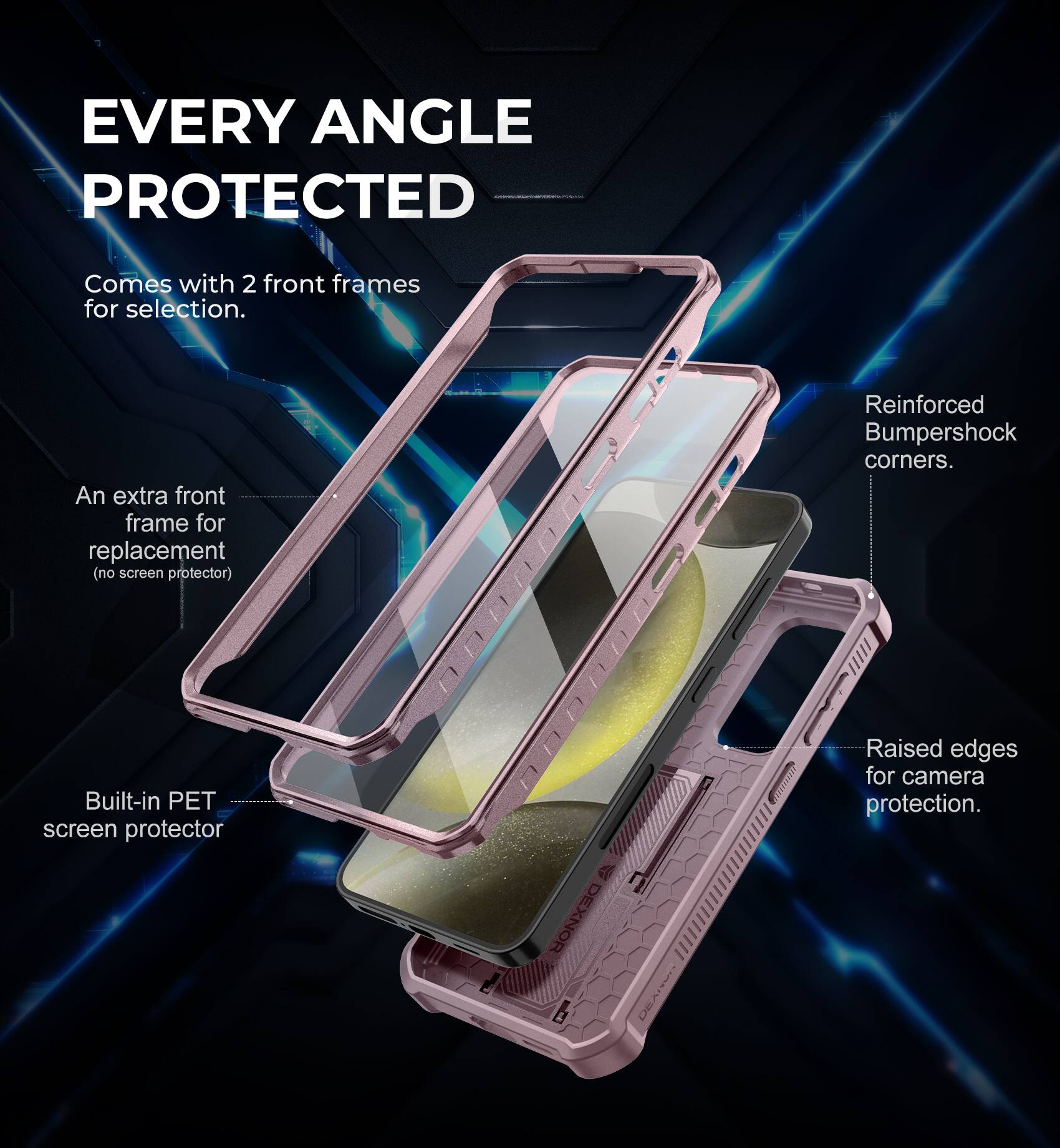 EVERY ANGLE PROTECTED
Comes with 2 front frames for selection.
An extra front frame for replacement (no screen protector)
Reinforced Bumpershock corners.
Built-in PET screen protector
Raised edges for camera protection.