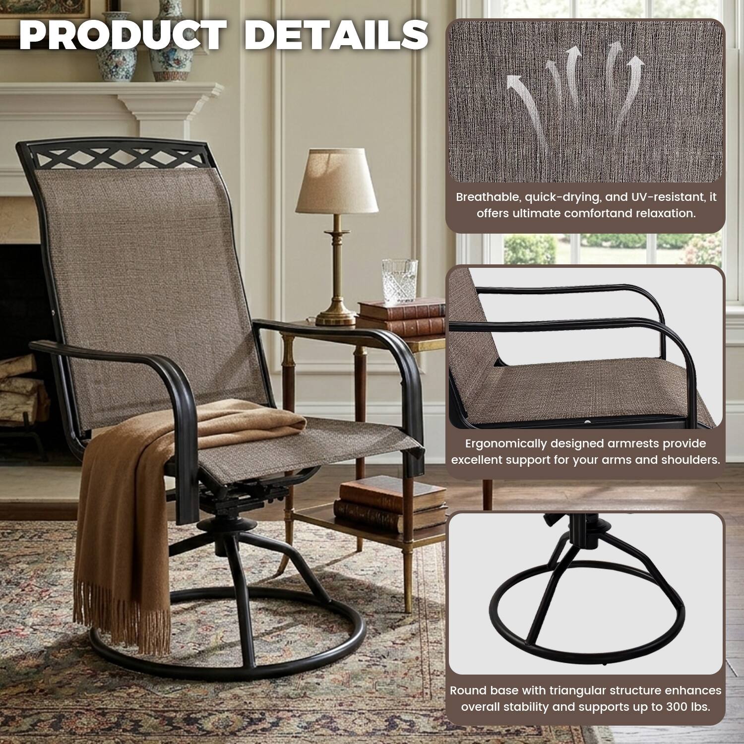 PRODUCT DETAILS

Breathable, quick-drying, and UV-resistant, it offers ultimate comfort and relaxation.

Ergonomically designed armrests provide excellent support for your arms and shoulders.

Round base with triangular structure enhances overall stability and supports up to 300 lbs.