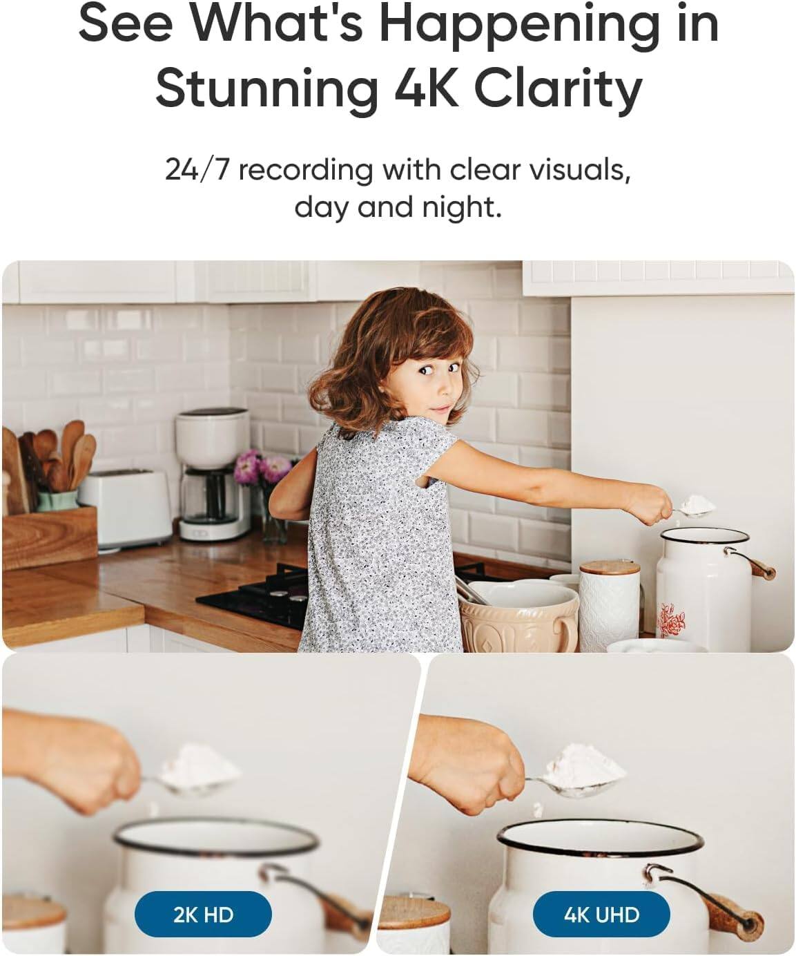See What's Happening in Stunning 4K Clarity  
24/7 recording with clear visuals, day and night.  

2K HD  
4K UHD