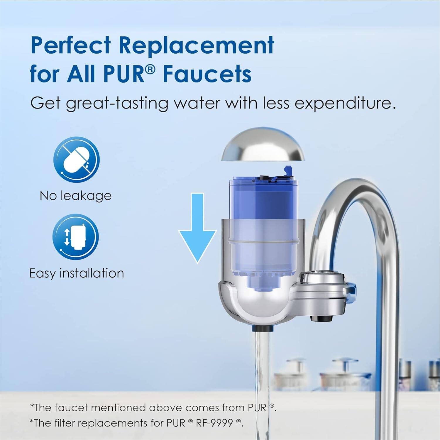 Perfect Replacement for All PUR® Faucets

Get great-tasting water with less expenditure.

- No leakage
- Easy installation

*The faucet mentioned above comes from PUR®.
*The filter replacements for PUR® RF-9999®.