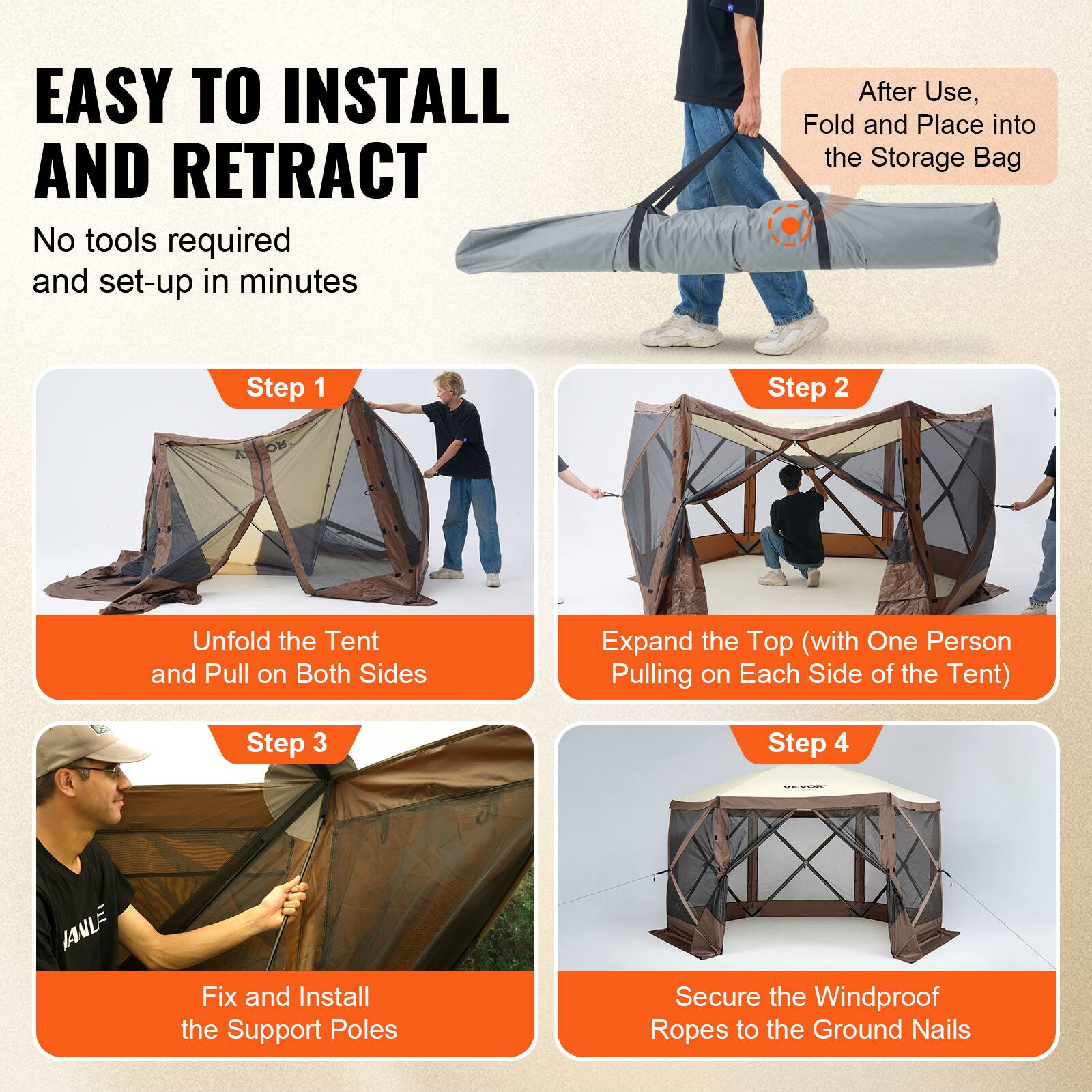 EASY TO INSTALL AND RETRACT
No tools required and set-up in minutes
After Use, Fold and Place into the Storage Bag
Step 1 Unfold the Tent and Pull on Both Sides
Step 2 Expand the Top (with One Person Pulling on Each Side of the Tent)
Step 3 Fix and Install the Support Poles
Step 4 Secure the Windproof Ropes to the Ground Nails