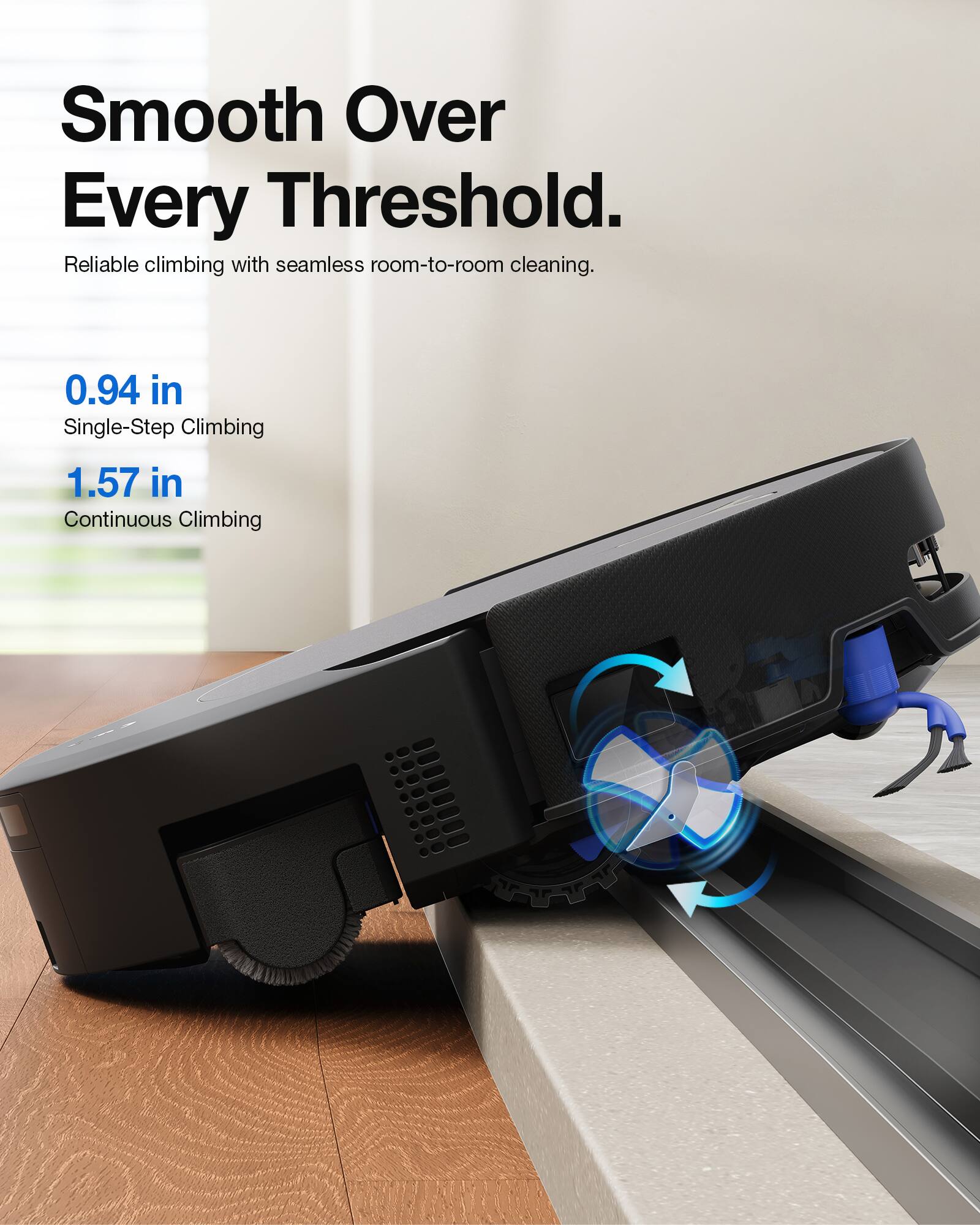 Smooth Over Every Threshold.  
Reliable climbing with seamless room-to-room cleaning.  

0.94 in Single-Step Climbing  
1.57 in Continuous Climbing