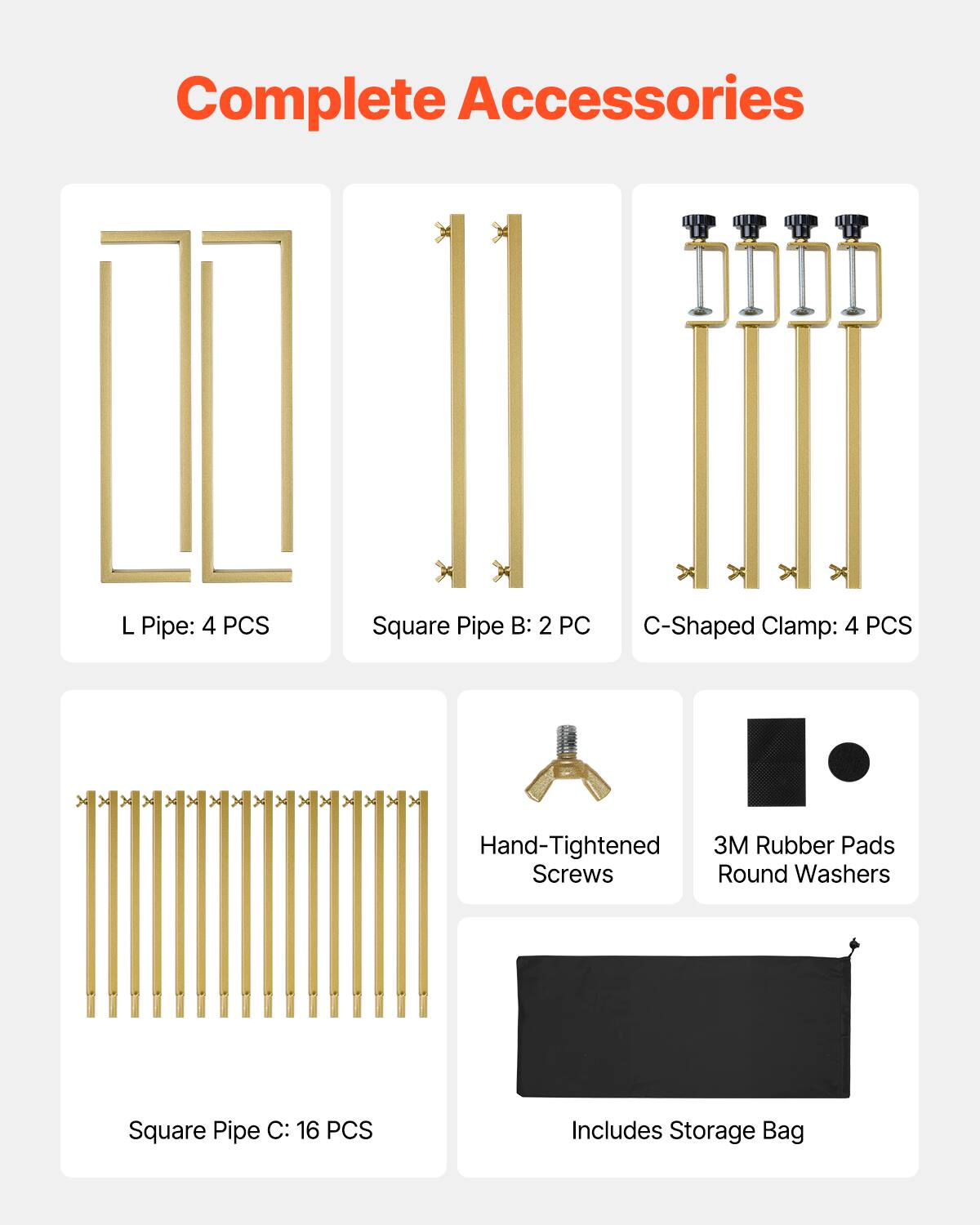 Complete Accessories
L Pipe: 4 PCS
Square Pipe B: 2 PC
C-Shaped Clamp: 4 PCS
Hand-Tightened Screws
3M Rubber Pads Round Washers
Square Pipe C: 16 PCS
Includes Storage Bag