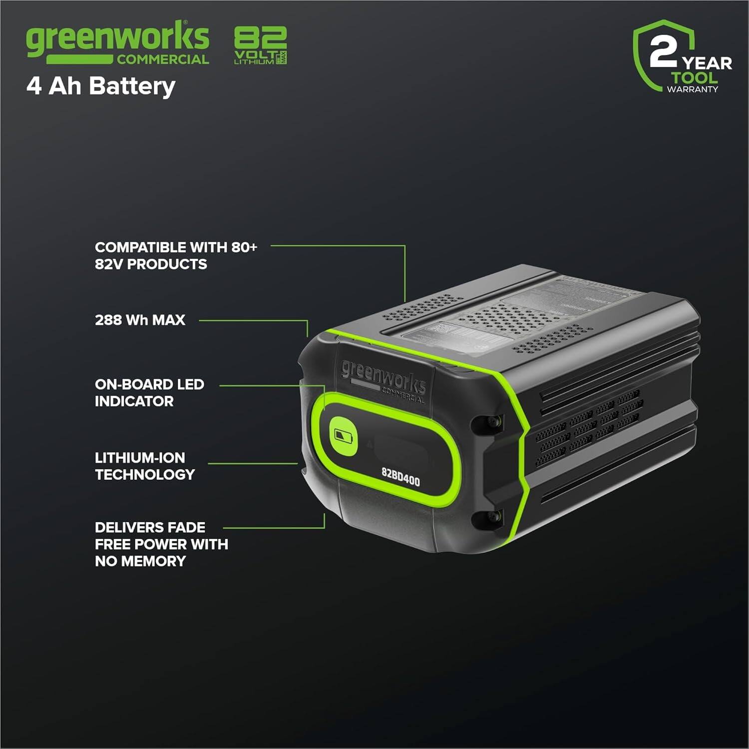 greenworks  
COMMERCIAL  
82VOLT LITHIUM  
4 Ah Battery  

COMPATIBLE WITH 80+  
82V PRODUCTS  

288 Wh MAX  

ON-BOARD LED  
INDICATOR  

LITHIUM-ION  
TECHNOLOGY  

DELIVERS FADE  
FREE POWER WITH  
NO MEMORY  

2 YEAR  
TOOL  
WARRANTY  

greenworks  
COMMERCIAL  
828D400