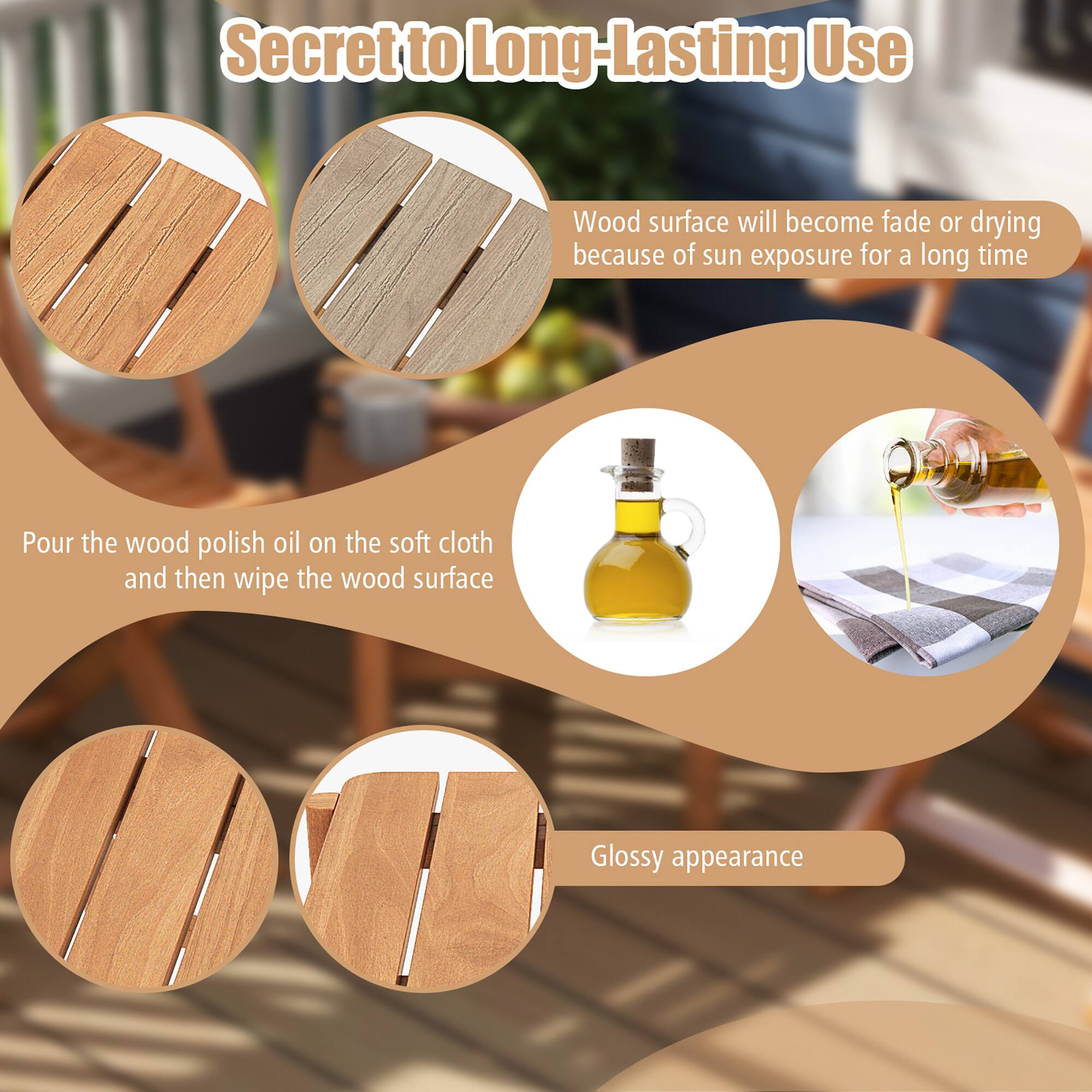 Secret to Long-Lasting Use

Wood surface will become fade or drying because of sun exposure for a long time

Pour the wood polish oil on the soft cloth and then wipe the wood surface

Glossy appearance