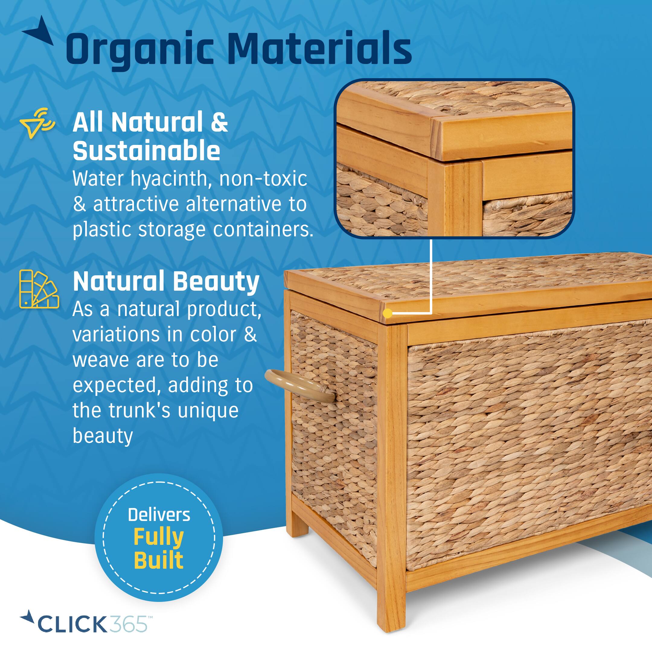 Organic Materials

All Natural & Sustainable
Water hyacinth, non-toxic & attractive alternative to plastic storage containers.

Natural Beauty
As a natural product, variations in color & weave are to be expected, adding to the trunk's unique beauty

Delivers Fully Built

CLICK365