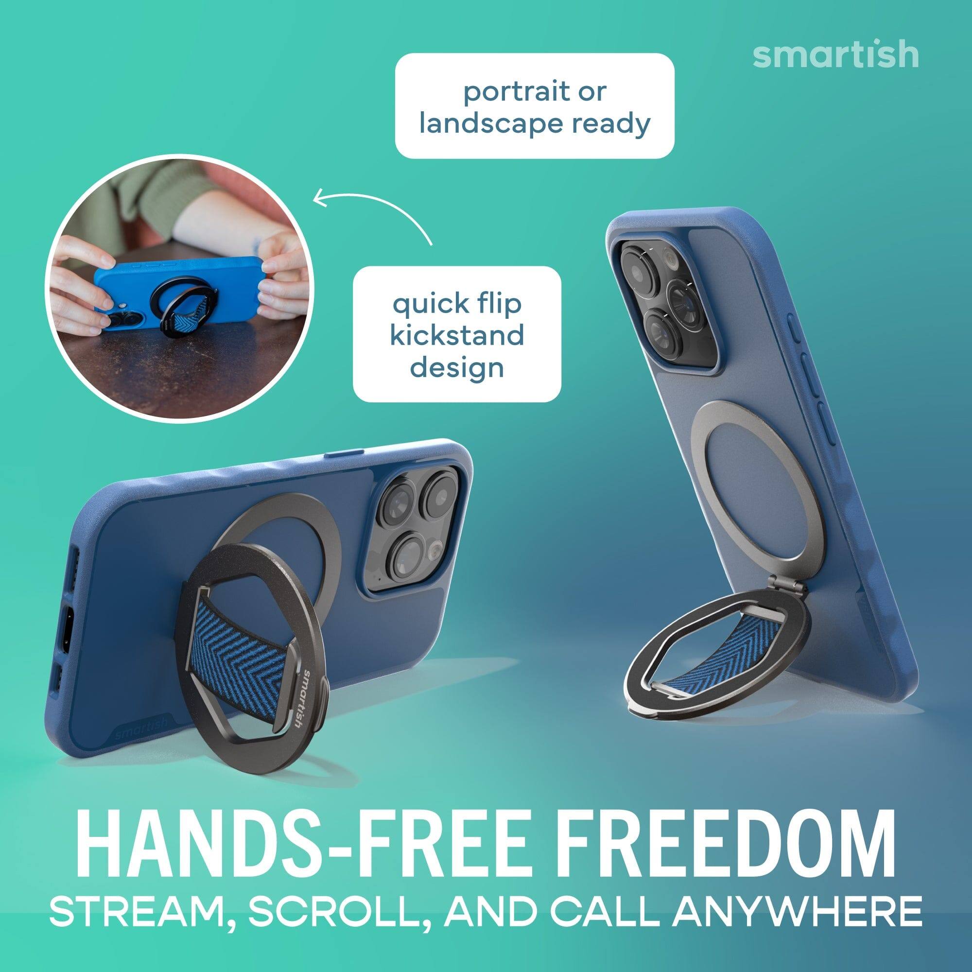 portrait or landscape ready

quick flip kickstand design

HANDS-FREE FREEDOM
STREAM, SCROLL, AND CALL ANYWHERE