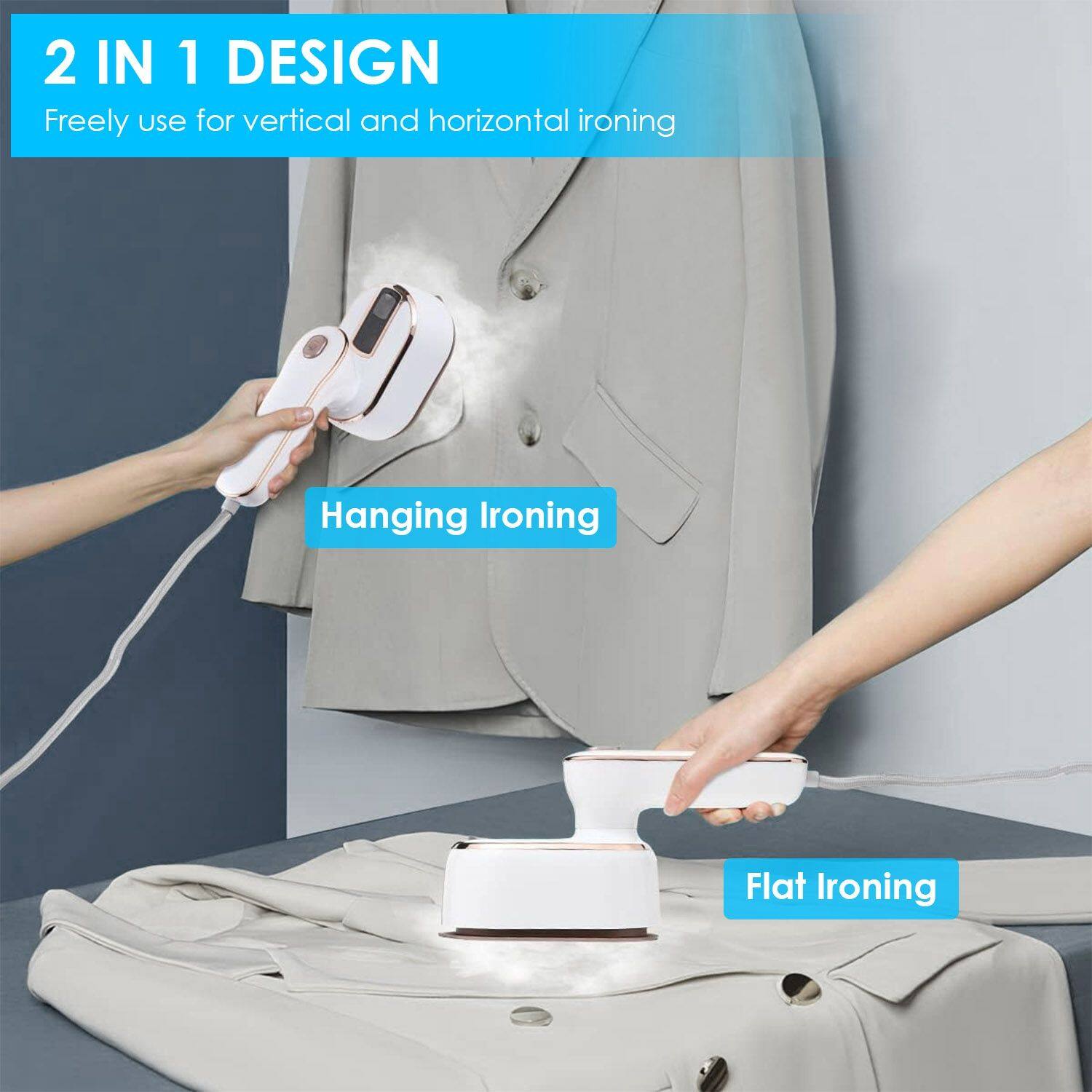 2 IN 1 DESIGN  
Freely use for vertical and horizontal ironing  

Hanging Ironing  
Flat Ironing