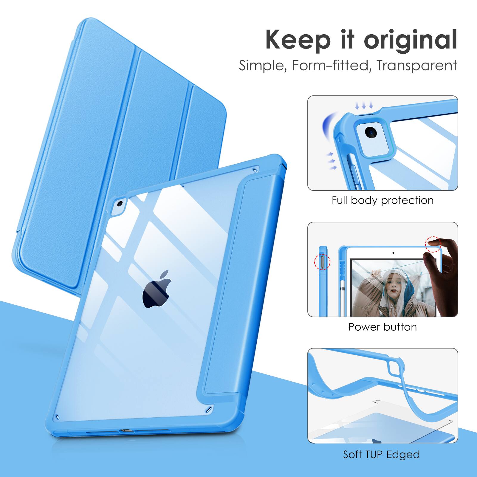 Keep it original  
Simple, Form-fitted, Transparent  
Full body protection  
Power button  
Soft TUP Edged
